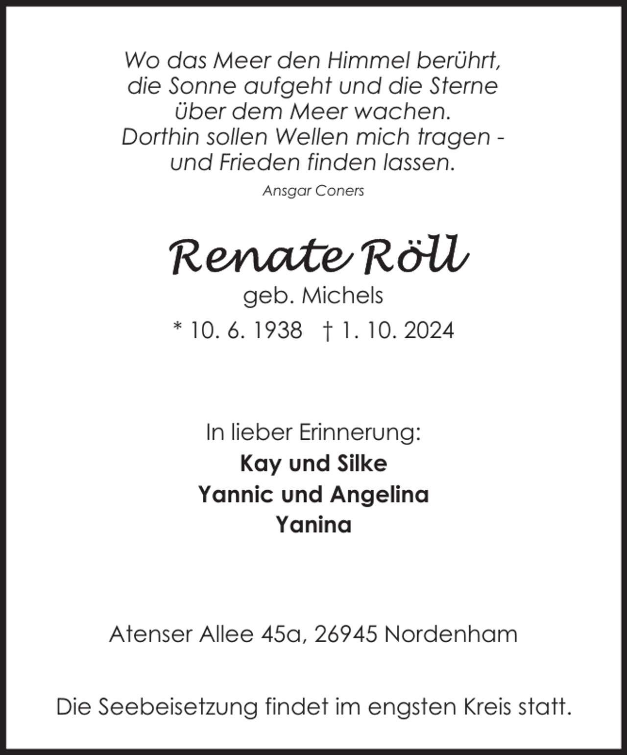<p>Wo das Meer den Himmel berührt,<br />die Sonne aufgeht und die Sterne<br />über dem Meer wachen.<br />Dorthin sollen Wellen mich tragen und Frieden finden lassen.<br />Ansgar Coners</p><p>geb. Michels<br />* 10. 6. 1938 † 1. 10. 2024</p><p>In lieber Erinnerung:<br />Kay und Silke<br />Yannic und Angelina<br />Yanina</p><p>Atenser Allee 45a, 26945 Nordenham<br />Die Seebeisetzung findet im engsten Kreis statt.</p>