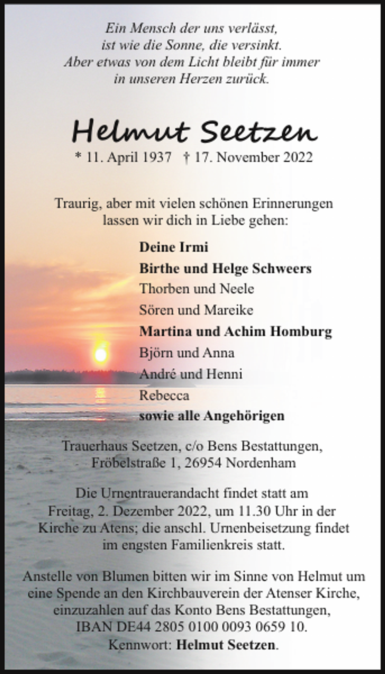 <p>Ein Mensch der uns verlässt,<br />ist wie die Sonne, die versinkt.<br />Aber etwas von dem Licht bleibt für immer<br />in unseren Herzen zurück.</p><p>H�u S e<br />* 11. April 1937 † 17. November 2022</p><p>Traurig, aber mit vielen schönen Erinnerungen<br />lassen wir dich in Liebe gehen:<br />Deine Irmi<br />Birthe und Helge Schweers<br />Thorben und Neele<br />Sören und Mareike<br />Martina und Achim Homburg<br />Björn und Anna<br />André und Henni<br />Rebecca<br />sowie alle Angehörigen<br />Trauerhaus Seetzen, c/o Bens Bestattungen,<br />Fröbelstraße 1, 26954 Nordenham<br />Die Urnentrauerandacht findet statt am<br />Freitag, 2. Dezember 2022, um 11.30 Uhr in der<br />Kirche zu Atens; die anschl. Urnenbeisetzung findet<br />im engsten Familienkreis statt.<br />Anstelle von Blumen bitten wir im Sinne von Helmut um<br />eine Spende an den Kirchbauverein der Atenser Kirche,<br />einzuzahlen auf das Konto Bens Bestattungen,<br />IBAN DE44 2805 0193 0659 10.<br />Kennwort: Helmut Seetzen.</p>
