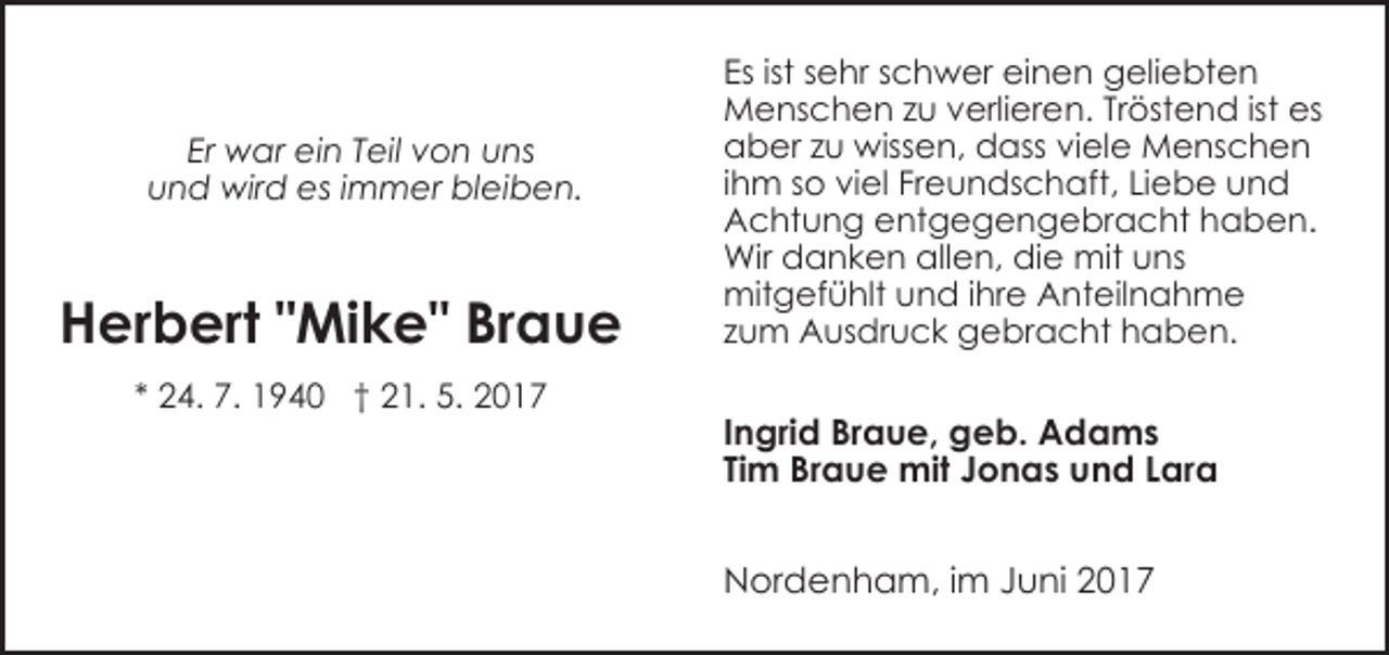 <p>Er war ein Teil von uns<br />und wird es immer bleiben.</p><p>Herbert "Mike" Braue<br />* 24. 7. 1940 † 21. 5. 2017</p><p>Es ist sehr schwer einen geliebten<br />Menschen zu verlieren. Tröstend ist es<br />aber zu wissen, dass viele Menschen<br />ihm so viel Freundschaft, Liebe und<br />Achtung entgegengebracht haben.<br />Wir danken allen, die mit uns<br />mitgefühlt und ihre Anteilnahme<br />zum Ausdruck gebracht haben.</p><p>Ingrid Braue, geb. Adams<br />Tim Braue mit Jonas und Lara<br />Nordenham, im Juni 2017</p>