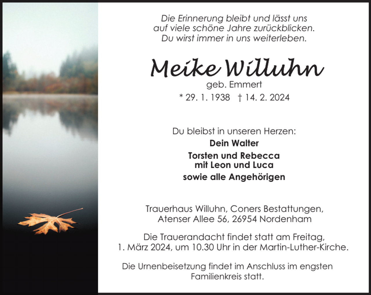 <p>Die Erinnerung bleibt und lässt uns<br />auf viele schöne Jahre zurückblicken.<br />Du wirst immer in uns weiterleben.</p><p>geb. Emmert<br />* 29. 1. 1938 † 14. 2. 2024<br />Du bleibst in unseren Herzen:<br />Dein Walter<br />Torsten und Rebecca<br />mit Leon und Luca<br />sowie alle Angehörigen<br />Trauerhaus Willuhn, Coners Bestattungen,<br />Atenser Allee 56, 26954 Nordenham<br />Die Trauerandacht findet statt am Freitag,<br />1. März 2024, um 10.30 Uhr in der Martin-Luther-Kirche.<br />Die Urnenbeisetzung findet im Anschluss im engsten<br />Familienkreis statt.</p>