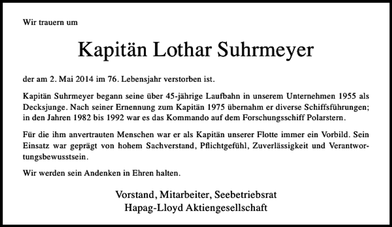 <p>Wir trauern um</p><p>Kapitän Lothar Suhrmeyer<br />der am 2. Mai 2014 im 76. Lebensjahr verstorben ist.<br />Kapitän Suhrmeyer begann seine über 45-jährige Laufbahn in unserem Unternehmen 1955 als<br />Decksjunge. Nach seiner Ernennung zum Kapitän 1975 übernahm er diverse Schiffsführungen;<br />in den Jahren 1982 bis 1992 war es das Kommando auf dem Forschungsschiff Polarstern.<br />Für die ihm anvertrauten Menschen war er als Kapitän unserer Flotte immer ein Vorbild. Sein<br />Einsatz war geprägt von hohem Sachverstand, Pﬂichtgefühl, Zuverlässigkeit und Verantwortungsbewusstsein.<br />Wir werden sein Andenken in Ehren halten.</p><p>Vorstand, Mitarbeiter, Seebetriebsrat<br />Hapag-Lloyd Aktiengesellschaft</p>