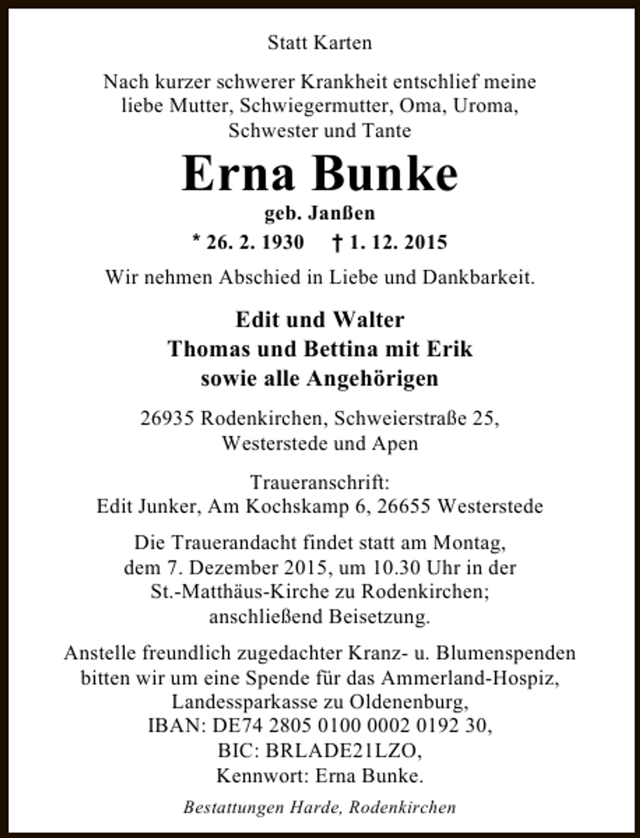 <p>Statt Karten<br />Nach kurzer schwerer Krankheit entschlief meine<br />liebe Mutter, Schwiegermutter, Oma, Uroma,<br />Schwester und Tante</p><p>Erna Bunke<br />geb. Janßen<br />* 26. 2. 1930 † 1. 12. 2015</p><p>Wir nehmen Abschied in Liebe und Dankbarkeit.</p><p>Edit und Walter<br />Thomas und Bettina mit Erik<br />sowie alle Angehörigen<br />26935 Rodenkirchen, Schweierstraße 25,<br />Westerstede und Apen<br />Traueranschrift:<br />Edit Junker, Am Kochskamp 6, 26655 Westerstede<br />Die Trauerandacht findet statt am Montag,<br />dem 7. Dezember 2015, um 10.30 Uhr in der<br />St.-Matthäus-Kirche zu Rodenkirchen;<br />anschließend Beisetzung.<br />Anstelle freundlich zugedachter Kranz- u. Blumenspenden<br />bitten wir um eine Spende für das Ammerland-Hospiz,<br />Landessparkasse zu Oldenenburg,<br />IBAN: DE74 2805 0102 0192 30,<br />BIC: BRLADE21LZO,<br />Kennwort: Erna Bunke.<br />Bestattungen Harde, Rodenkirchen</p>
