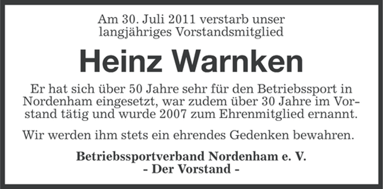<p>Am 30. Juli 2011 verstarb unser<br />langjähriges Vorstandsmitglied</p><p>Heinz Warnken<br />Er hat sich über 50 Jahre sehr für den Betriebssport in<br />Nordenham eingesetzt, war zudem über 30 Jahre im Vorstand tätig und wurde 2007 zum Ehrenmitglied ernannt.<br />Wir werden ihm stets ein ehrendes Gedenken bewahren.<br />Betriebssportverband Nordenham e. V.<br />- Der Vorstand -</p>