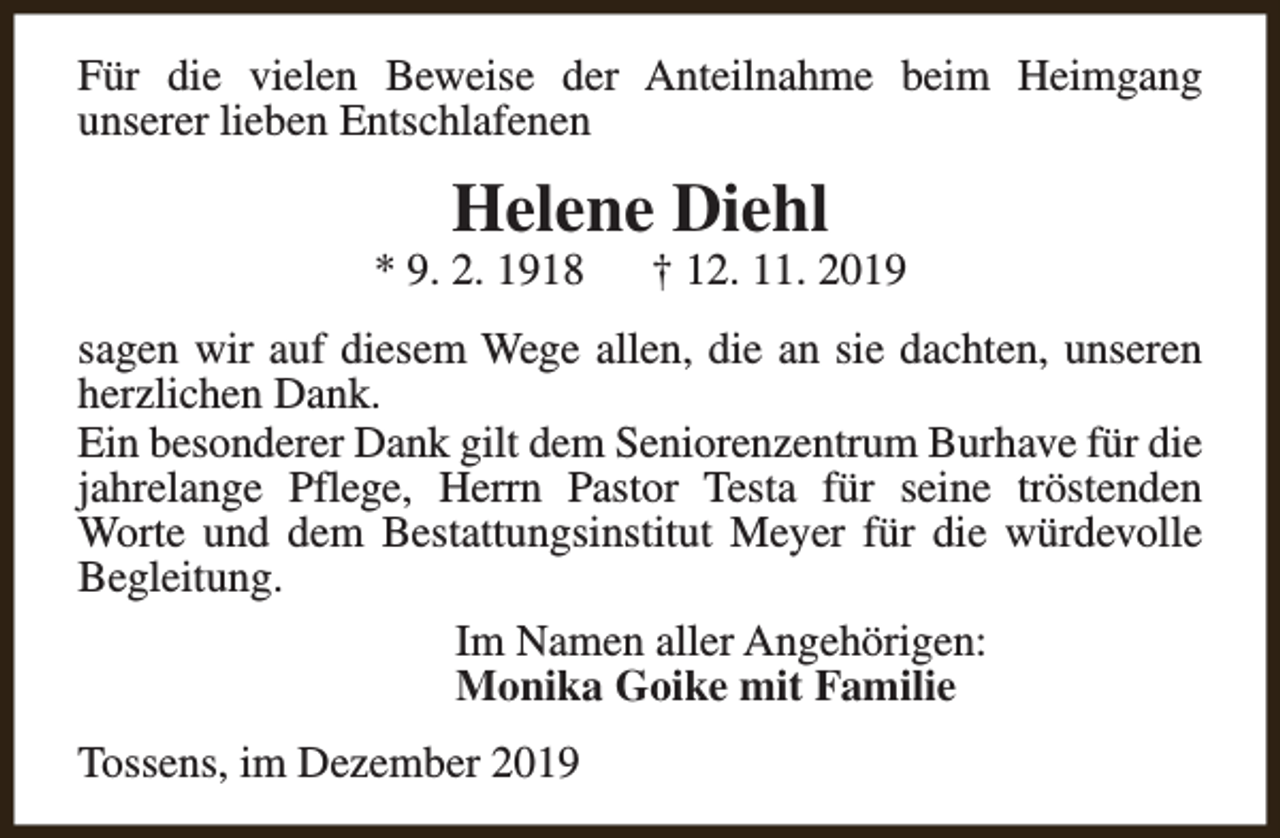 <p>Für die vielen Beweise der Anteilnahme beim Heimgang<br />unserer lieben Entschlafenen</p><p>Helene Diehl</p><p>* 9. 2. 1918</p><p>† 12. 11. 2019</p><p>sagen wir auf diesem Wege allen, die an sie dachten, unseren<br />herzlichen Dank.<br />Ein besonderer Dank gilt dem Seniorenzentrum Burhave für die<br />jahrelange Pflege, Herrn Pastor Testa für seine tröstenden<br />Worte und dem Bestattungsinstitut Meyer für die würdevolle<br />Begleitung.<br />Im Namen aller Angehörigen:<br />Monika Goike mit Familie<br />Tossens, im Dezember 2019</p>