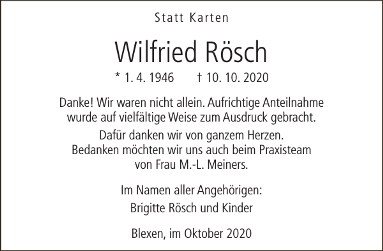 <p>Statt Karten</p><p>Wilfried Rösch</p><p>* 1. 4. 1946</p><p>† 10. 10. 2020</p><p>Danke! Wir waren nicht allein. Aufrichtige Anteilnahme<br />wurde auf vielfältige Weise zum Ausdruck gebracht.<br />Dafür danken wir von ganzem Herzen.<br />Bedanken möchten wir uns auch beim Praxisteam<br />von Frau M.-L. Meiners.<br />Im Namen aller Angehörigen:<br />Brigitte Rösch und Kinder<br />Blexen, im Oktober 2020</p>