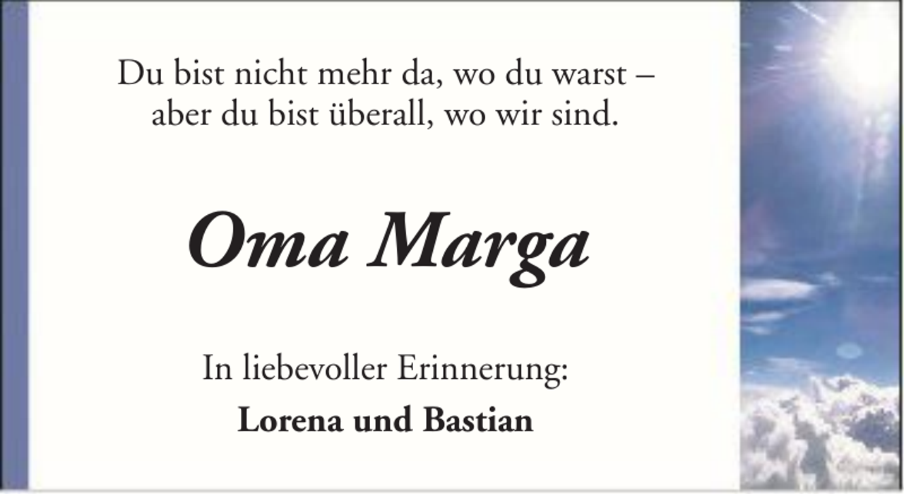 <p>Du bist nicht mehr da, wo du warst –<br />aber du bist überall, wo wir sind.</p><p>Oma Marga<br />In liebevoller Erinnerung:<br />Lorena und Bastian</p>