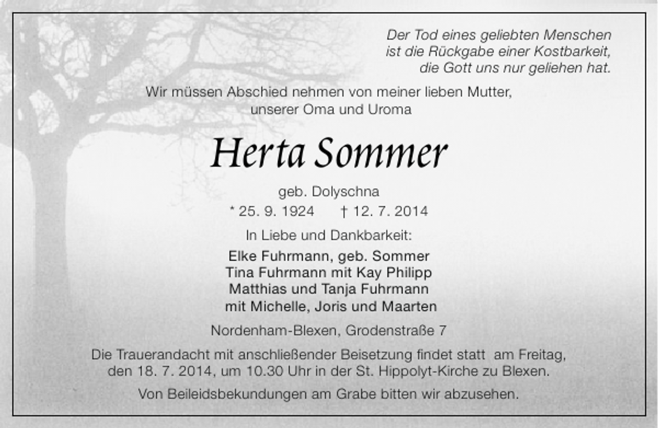 <p>Der Tod eines geliebten Menschen<br />ist die Rückgabe einer Kostbarkeit,<br />die Gott uns nur geliehen hat.<br />Wir müssen Abschied nehmen von meiner lieben Mutter,<br />unserer Oma und Uroma</p><p>Herta Sommer<br />geb. Dolyschna<br />* 25. 9. 1924<br />† 12. 7. 2014</p><p>In Liebe und Dankbarkeit:<br />Elke Fuhrmann, geb. Sommer<br />Tina Fuhrmann mit Kay Philipp<br />Matthias und Tanja Fuhrmann<br />mit Michelle, Joris und Maarten<br />Nordenham-Blexen, Grodenstraße 7<br />Die Trauerandacht mit anschließender Beisetzung findet statt am Freitag,<br />den 18. 7. 2014, um 10.30 Uhr in der St. Hippolyt-Kirche zu Blexen.<br />Von Beileidsbekundungen am Grabe bitten wir abzusehen.</p>