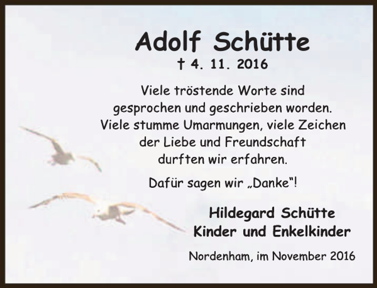 <p>Adolf Schütte<br />† 4. 11. 2016</p><p>Viele tröstende Worte sind<br />gesprochen und geschrieben worden.<br />Viele stumme Umarmungen, viele Zeichen<br />der Liebe und Freundschaft<br />durften wir erfahren.<br />Dafür sagen wir „Danke“!</p><p>Hildegard Schütte<br />Kinder und Enkelkinder<br />Nordenham, im November 2016</p>