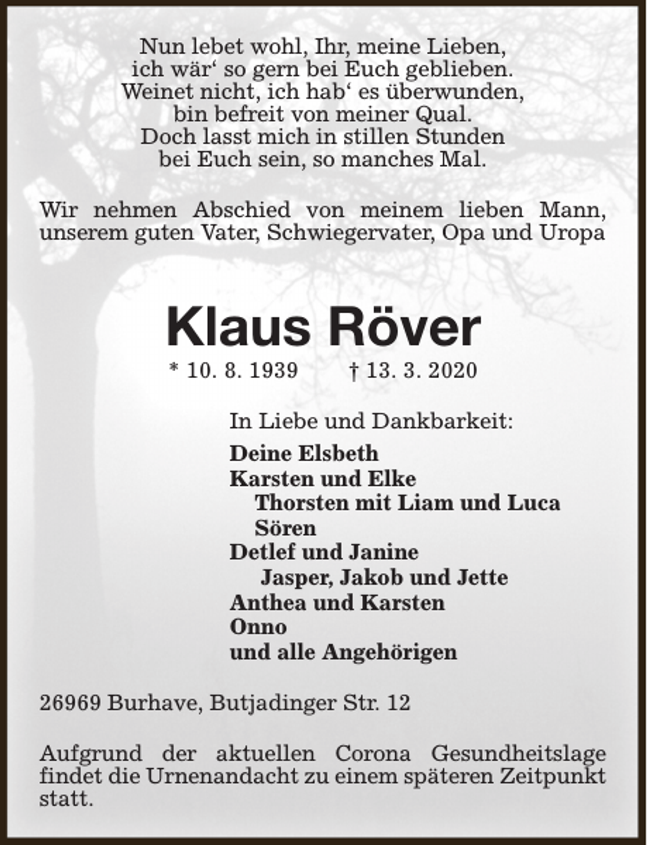 <p>Nun lebet wohl, Ihr, meine Lieben,<br />ich wär‘ so gern bei Euch geblieben.<br />Weinet nicht, ich hab‘ es überwunden,<br />bin befreit von meiner Qual.<br />Doch lasst mich in stillen Stunden<br />bei Euch sein, so manches Mal.<br />Wir nehmen Abschied von meinem lieben Mann,<br />unserem guten Vater, Schwiegervater, Opa und Uropa</p><p>Klaus Röver<br />* 10. 8. 1939</p><p>† 13. 3. 2020</p><p>In Liebe und Dankbarkeit:<br />Deine Elsbeth<br />Karsten und Elke<br />Thorsten mit Liam und Luca<br />Sören<br />Detlef und Janine<br />Jasper, Jakob und Jette<br />Anthea und Karsten<br />Onno<br />und alle Angehörigen<br />26969 Burhave, Butjadinger Str. 12<br />Aufgrund der aktuellen Corona Gesundheitslage<br />findet die Urnenandacht zu einem späteren Zeitpunkt<br />statt.</p>
