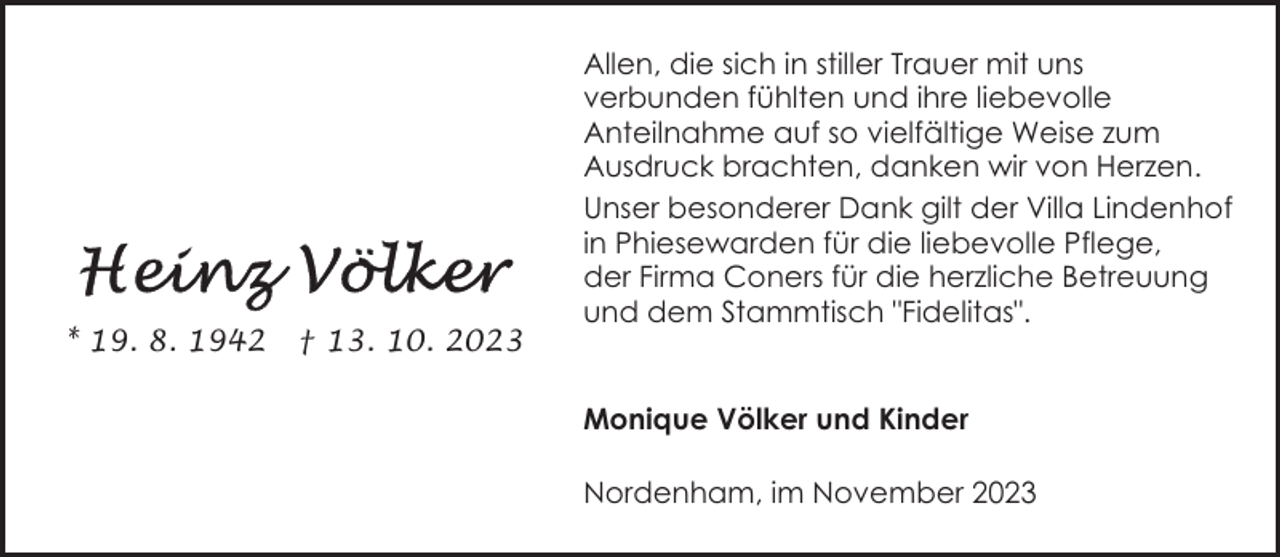 <p>* 19. 8. 1942</p><p>† 13. 10. 2023</p><p>Allen, die sich in stiller Trauer mit uns<br />verbunden fühlten und ihre liebevolle<br />Anteilnahme auf so vielfältige Weise zum<br />Ausdruck brachten, danken wir von Herzen.<br />Unser besonderer Dank gilt der Villa Lindenhof<br />in Phiesewarden für die liebevolle Pflege,<br />der Firma Coners für die herzliche Betreuung<br />und dem Stammtisch "Fidelitas".<br />Monique Völker und Kinder<br />Nordenham, im November 2023</p>