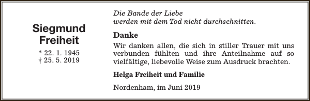 <p>Siegmund<br />Freiheit<br />* 22. 1. 1945<br />† 25. 5. 2019</p><p>Die Bande der Liebe<br />werden mit dem Tod nicht durchschnitten.</p><p>Danke<br />Wir danken allen, die sich in stiller Trauer mit uns<br />verbunden fühlten und ihre Anteilnahme auf so<br />vielfältige, liebevolle Weise zum Ausdruck brachten.<br />Helga Freiheit und Familie<br />Nordenham, im Juni 2019</p>