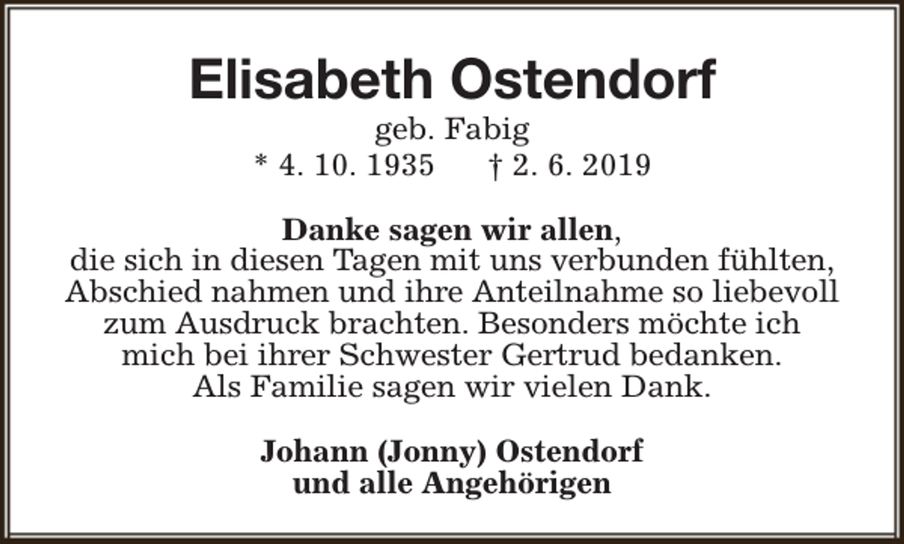 <p>Elisabeth Ostendorf<br />geb. Fabig<br />* 4. 10. 1935<br />† 2. 6. 2019</p><p>Danke sagen wir allen,<br />die sich in diesen Tagen mit uns verbunden fühlten,<br />Abschied nahmen und ihre Anteilnahme so liebevoll<br />zum Ausdruck brachten. Besonders möchte ich<br />mich bei ihrer Schwester Gertrud bedanken.<br />Als Familie sagen wir vielen Dank.<br />Johann (Jonny) Ostendorf<br />und alle Angehörigen</p>