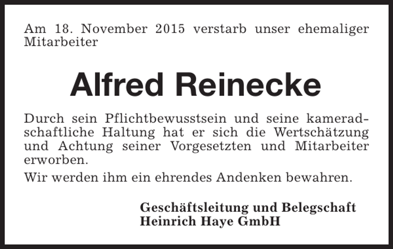 <p>Am 18. November 2015 verstarb unser ehemaliger<br />Mitarbeiter</p><p>Alfred Reinecke<br />Durch sein Pflichtbewusstsein und seine kameradschaftliche Haltung hat er sich die Wertschätzung<br />und Achtung seiner Vorgesetzten und Mitarbeiter<br />erworben.<br />Wir werden ihm ein ehrendes Andenken bewahren.<br />Geschäftsleitung und Belegschaft<br />Heinrich Haye GmbH</p>