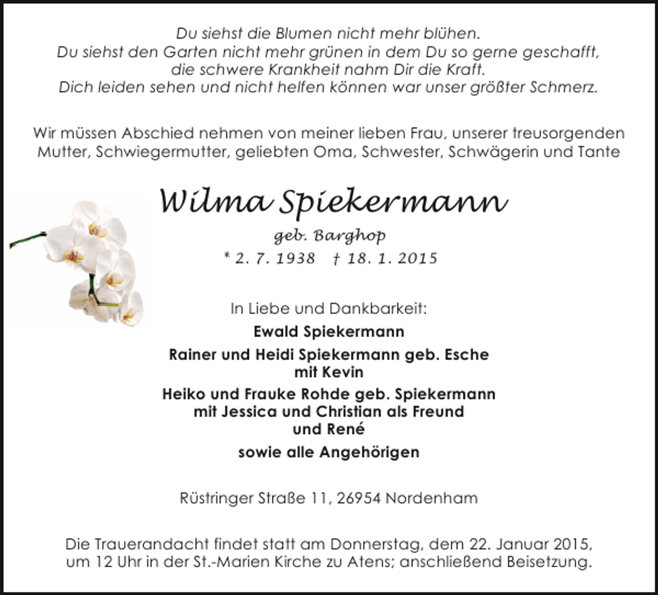 <p>Du siehst die Blumen nicht mehr blühen.<br />Du siehst den Garten nicht mehr grünen in dem Du so gerne geschafft,<br />die schwere Krankheit nahm Dir die Kraft.<br />Dich leiden sehen und nicht helfen können war unser größter Schmerz.<br />Wir müssen Abschied nehmen von meiner lieben Frau, unserer treusorgenden<br />Mutter, Schwiegermutter, geliebten Oma, Schwester, Schwägerin und Tante</p><p>Wilma Spiekermann<br />geb. Barghop<br />* 2. 7. 1938 † 18. 1. 2015</p><p>In Liebe und Dankbarkeit:<br />Ewald Spiekermann<br />Rainer und Heidi Spiekermann geb. Esche<br />mit Kevin<br />Heiko und Frauke Rohde geb. Spiekermann<br />mit Jessica und Christian als Freund<br />und René<br />sowie alle Angehörigen<br />Rüstringer Straße 11, 26954 Nordenham<br />Die Trauerandacht findet statt am Donnerstag, dem 22. Januar 2015,<br />um 12 Uhr in der St.-Marien Kirche zu Atens; anschließend Beisetzung.</p>