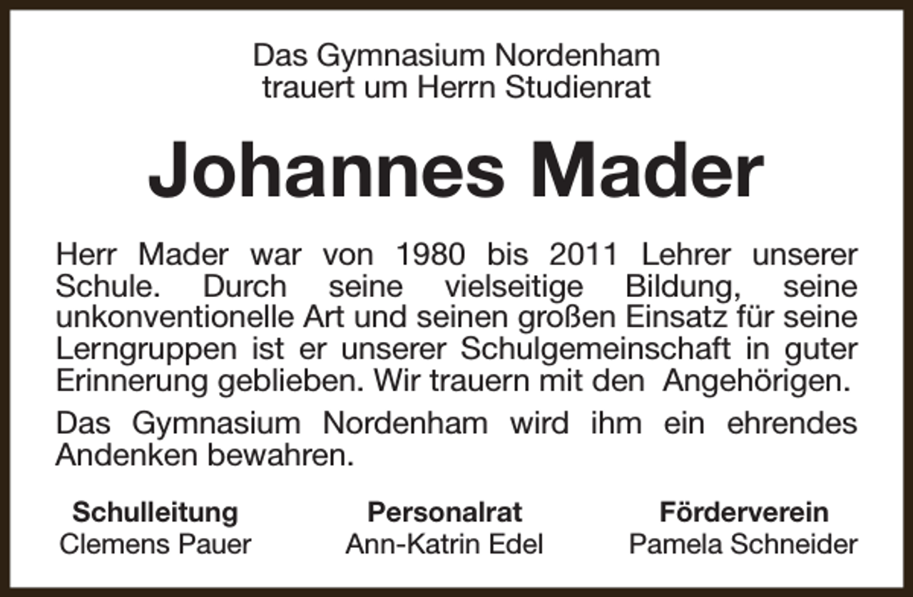 <p>Das Gymnasium Nordenham<br />trauert um Herrn Studienrat</p><p>Johannes Mader<br />Herr Mader war von 1980 bis 2011 Lehrer unserer<br />Schule. Durch seine vielseitige Bildung, seine<br />unkonventionelle Art und seinen großen Einsatz für seine<br />Lerngruppen ist er unserer Schulgemeinschaft in guter<br />Erinnerung geblieben. Wir trauern mit den Angehörigen.<br />Das Gymnasium Nordenham wird ihm ein ehrendes<br />Andenken bewahren.<br />Schulleitung<br />Clemens Pauer</p><p>Personalrat<br />Ann-Katrin Edel</p><p>Förderverein<br />Pamela Schneider</p>