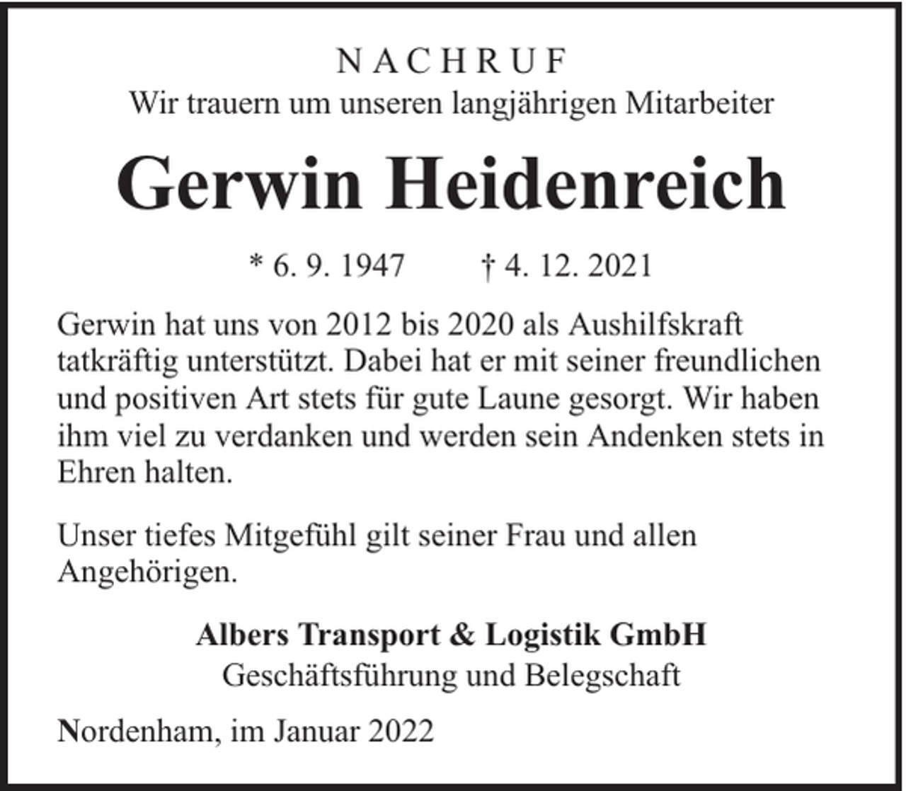 <p>NACHRUF</p><p>Wir trauern um unseren langjährigen Mitarbeiter</p><p>Gerwin Heidenreich<br />* 6. 9. 1947</p><p>† 4. 12. 2021</p><p>Gerwin hat uns von 2012 bis 2020 als Aushilfskraft<br />tatkräftig unterstützt. Dabei hat er mit seiner freundlichen<br />und positiven Art stets für gute Laune gesorgt. Wir haben<br />ihm viel zu verdanken und werden sein Andenken stets in<br />Ehren halten.<br />Unser tiefes Mitgefühl gilt seiner Frau und allen<br />Angehörigen.<br />Albers Transport &amp; Logistik GmbH<br />Geschäftsführung und Belegschaft<br />Nordenham, im Januar 2022</p>