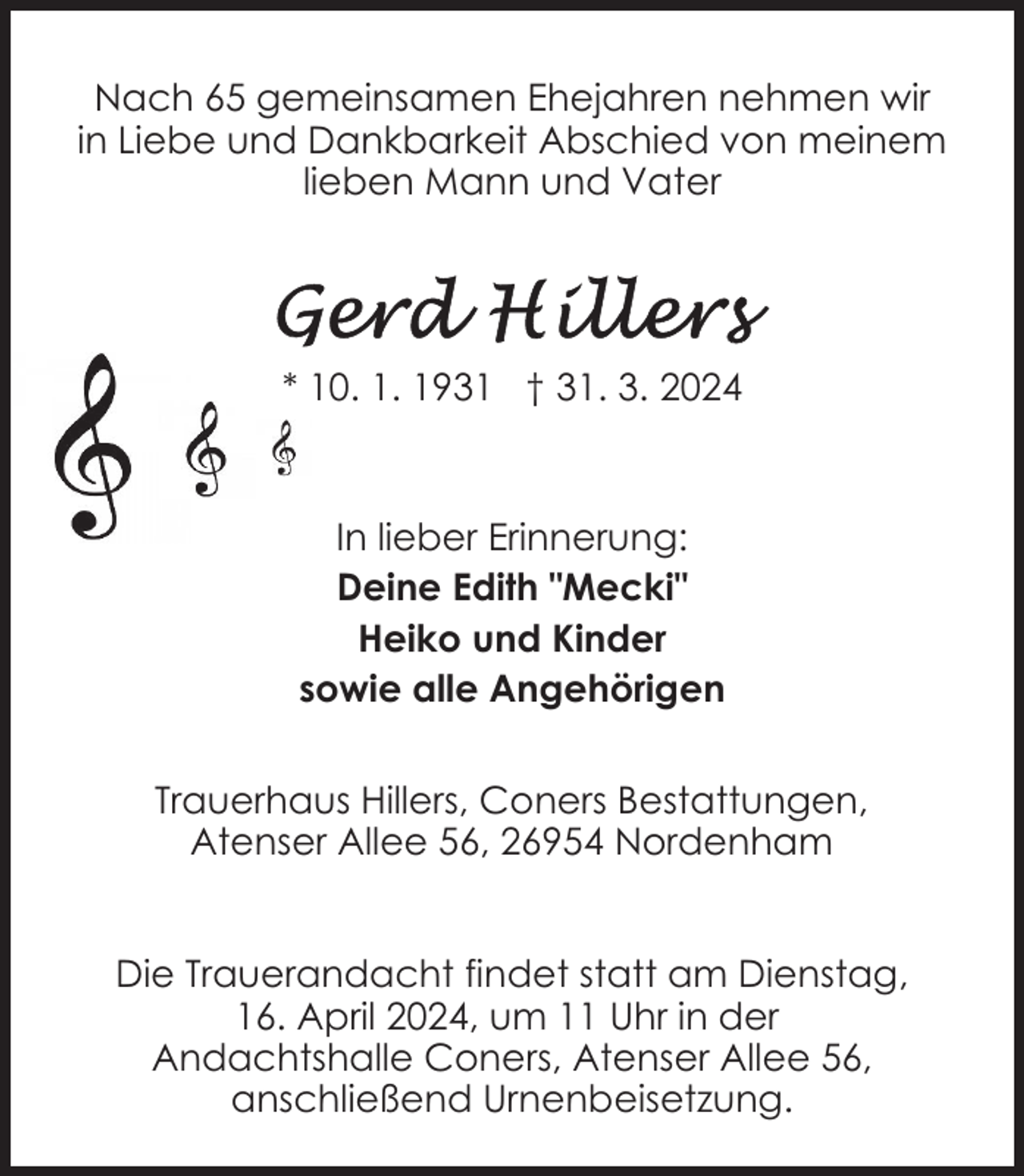 <p>Nach 65 gemeinsamen Ehejahren nehmen wir<br />in Liebe und Dankbarkeit Abschied von meinem<br />lieben Mann und Vater</p><p>* 10. 1. 1931 † 31. 3. 2024</p><p>In lieber Erinnerung:<br />Deine Edith "Mecki"<br />Heiko und Kinder<br />sowie alle Angehörigen<br />Trauerhaus Hillers, Coners Bestattungen,<br />Atenser Allee 56, 26954 Nordenham<br />Die Trauerandacht findet statt am Dienstag,<br />16. April 2024, um 11 Uhr in der<br />Andachtshalle Coners, Atenser Allee 56,<br />anschließend Urnenbeisetzung.</p>