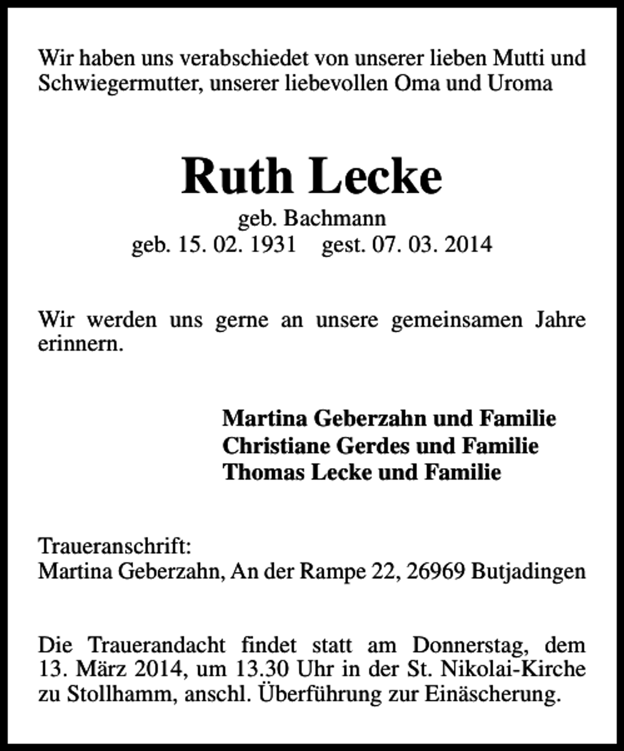 <p>Wir haben uns verabschiedet von unserer lieben Mutti und<br />Schwiegermutter, unserer liebevollen Oma und Uroma</p>
<p>Ruth Lecke</p>
<p>geb. Bachmann<br />geb. 15. 02. 1931 gest. 07. 03. 2014<br />Wir werden uns gerne an unsere gemeinsamen Jahre<br />erinnern.<br />Martina Geberzahn und Familie<br />Christiane Gerdes und Familie<br />Thomas Lecke und Familie<br />Traueranschrift:<br />Martina Geberzahn, An der Rampe 22, 26969 Butjadingen<br />Die Trauerandacht findet statt am Donnerstag, dem<br />13. März 2014, um 13.30 Uhr in der St. Nikolai-Kirche<br />zu Stollhamm, anschl. Überführung zur Einäscherung.</p>