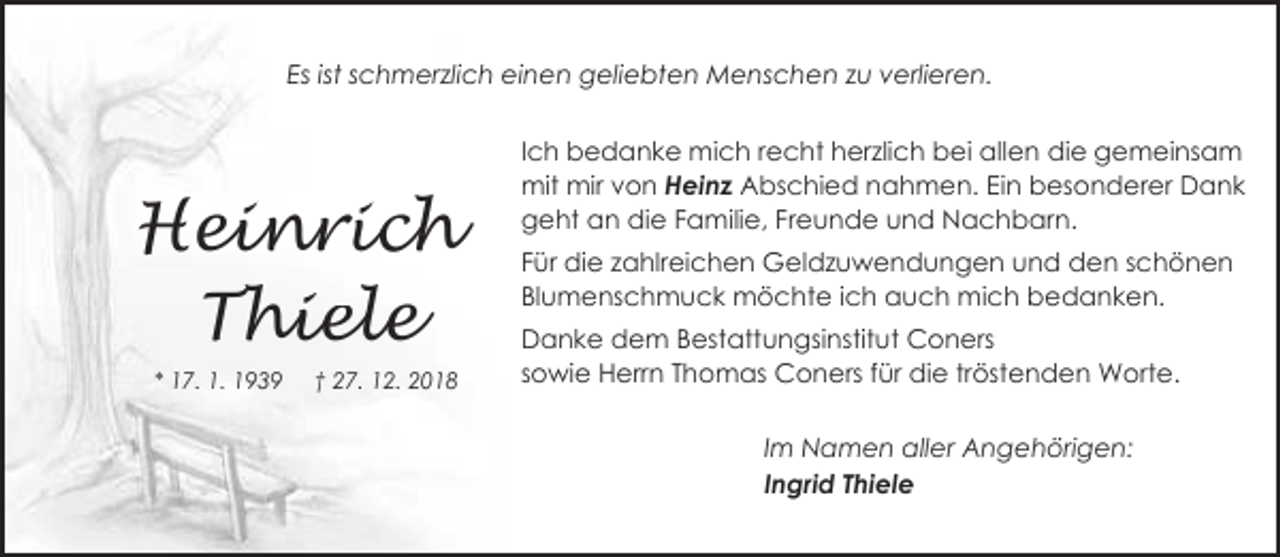 <p>Es ist schmerzlich einen geliebten Menschen zu verlieren.</p><p>Heinrich<br />Thiele<br />* 17. 1. 1939</p><p>† 27. 12. 2018</p><p>Ich bedanke mich recht herzlich bei allen die gemeinsam<br />mit mir von Heinz Abschied nahmen. Ein besonderer Dank<br />geht an die Familie, Freunde und Nachbarn.<br />Für die zahlreichen Geldzuwendungen und den schönen<br />Blumenschmuck möchte ich auch mich bedanken.<br />Danke dem Bestattungsinstitut Coners<br />sowie Herrn Thomas Coners für die tröstenden Worte.<br />Im Namen aller Angehörigen:<br />Ingrid Thiele</p>