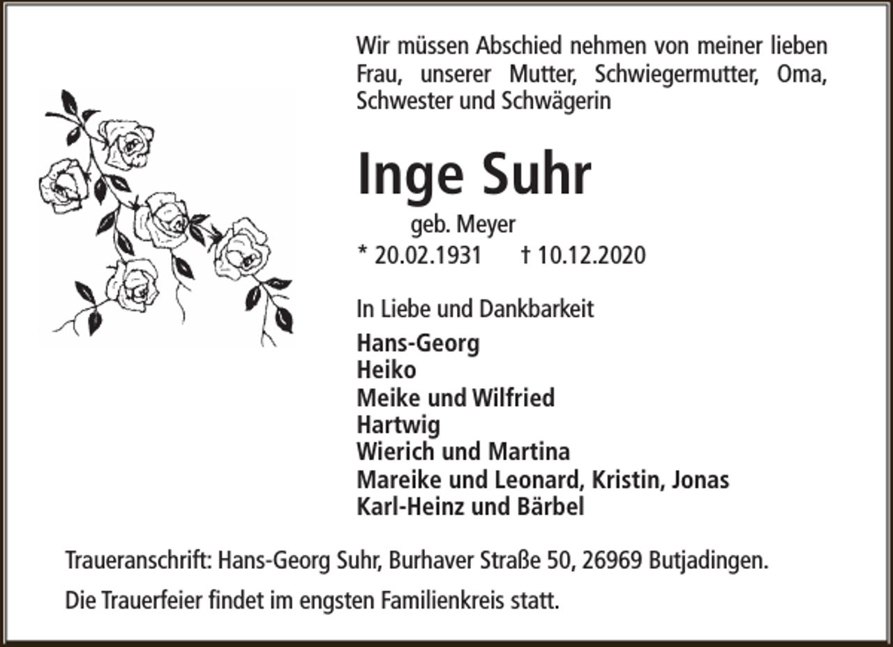<p>Wir müssen Abschied nehmen von meiner lieben<br />Frau, unserer Mutter, Schwiegermutter, Oma,<br />Schwester und Schwägerin</p><p>Inge Suhr</p><p>geb. Meyer<br />* 20.02.1931 † 10.12.2020<br />In Liebe und Dankbarkeit<br />Hans-Georg<br />Heiko<br />Meike und Wilfried<br />Hartwig<br />Wierich und Martina<br />Mareike und Leonard, Kristin, Jonas<br />Karl-Heinz und Bärbel<br />Traueranschrift: Hans-Georg Suhr, Burhaver Straße 50, 26969 Butjadingen.<br />Die Trauerfeier findet im engsten Familienkreis statt.</p>