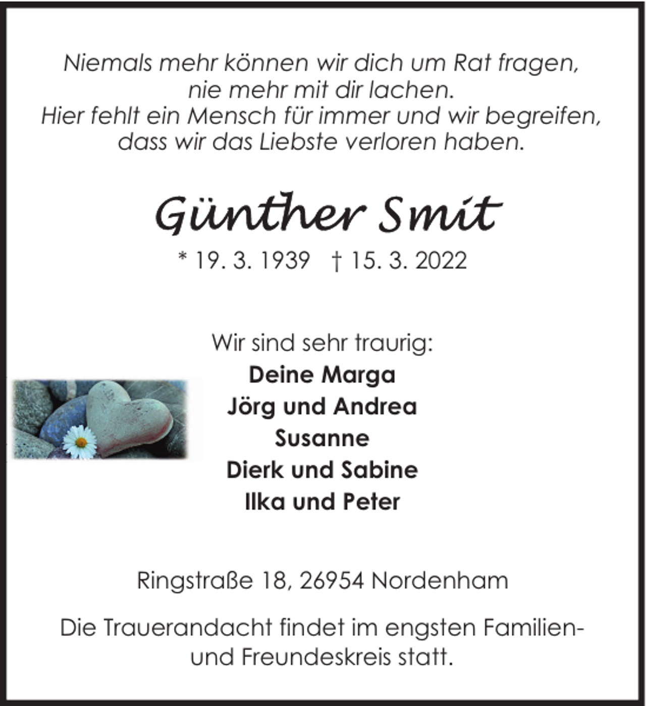 <p>Niemals mehr können wir dich um Rat fragen,<br />nie mehr mit dir lachen.<br />Hier fehlt ein Mensch für immer und wir begreifen,<br />dass wir das Liebste verloren haben.</p><p>* 19. 3. 1939 † 15. 3. 2022<br />Wir sind sehr traurig:<br />Deine Marga<br />Jörg und Andrea<br />Susanne<br />Dierk und Sabine<br />Ilka und Peter<br />Ringstraße 18, 26954 Nordenham<br />Die Trauerandacht findet im engsten Familienund Freundeskreis statt.</p>