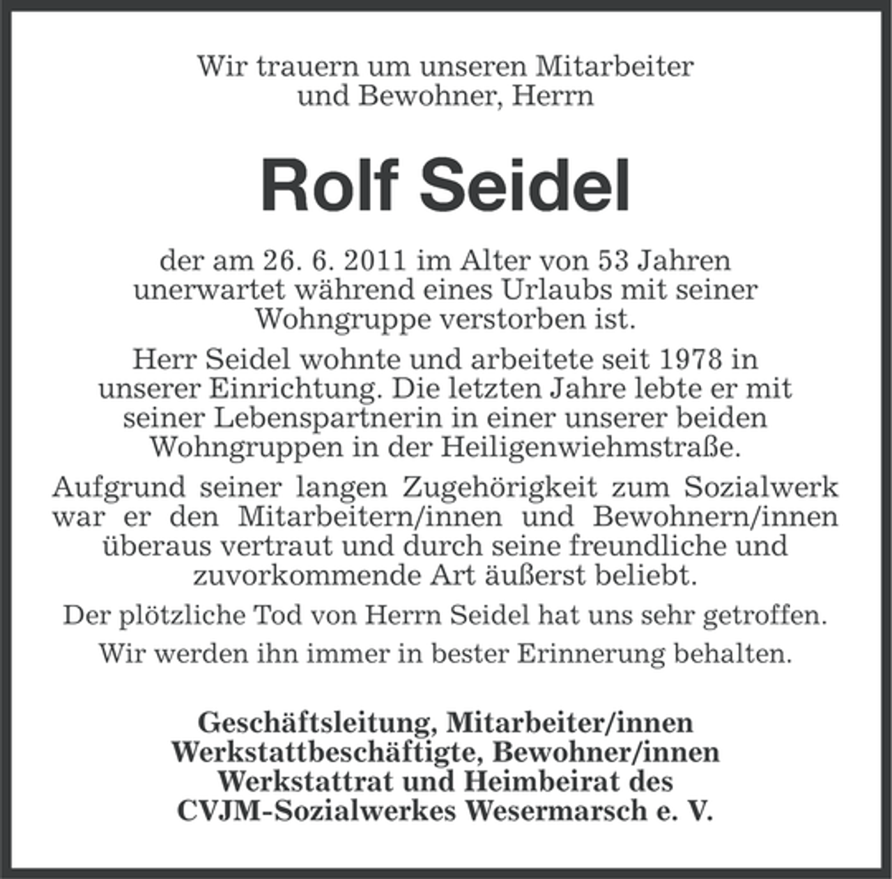 <p>Wir trauern um unseren Mitarbeiter<br />und Bewohner, Herrn</p><p>Rolf Seidel<br />der am 26. 6. 2011 im Alter von 53 Jahren<br />unerwartet während eines Urlaubs mit seiner<br />Wohngruppe verstorben ist.<br />Herr Seidel wohnte und arbeitete seit 1978 in<br />unserer Einrichtung. Die letzten Jahre lebte er mit<br />seiner Lebenspartnerin in einer unserer beiden<br />Wohngruppen in der Heiligenwiehmstraße.<br />Aufgrund seiner langen Zugehörigkeit zum Sozialwerk<br />war er den Mitarbeitern/innen und Bewohnern/innen<br />überaus vertraut und durch seine freundliche und<br />zuvorkommende Art äußerst beliebt.<br />Der plötzliche Tod von Herrn Seidel hat uns sehr getroffen.<br />Wir werden ihn immer in bester Erinnerung behalten.</p><p>Geschäftsleitung, Mitarbeiter/innen<br />Werkstattbeschäftigte, Bewohner/innen<br />Werkstattrat und Heimbeirat des<br />CVJM-Sozialwerkes Wesermarsch e. V.</p>