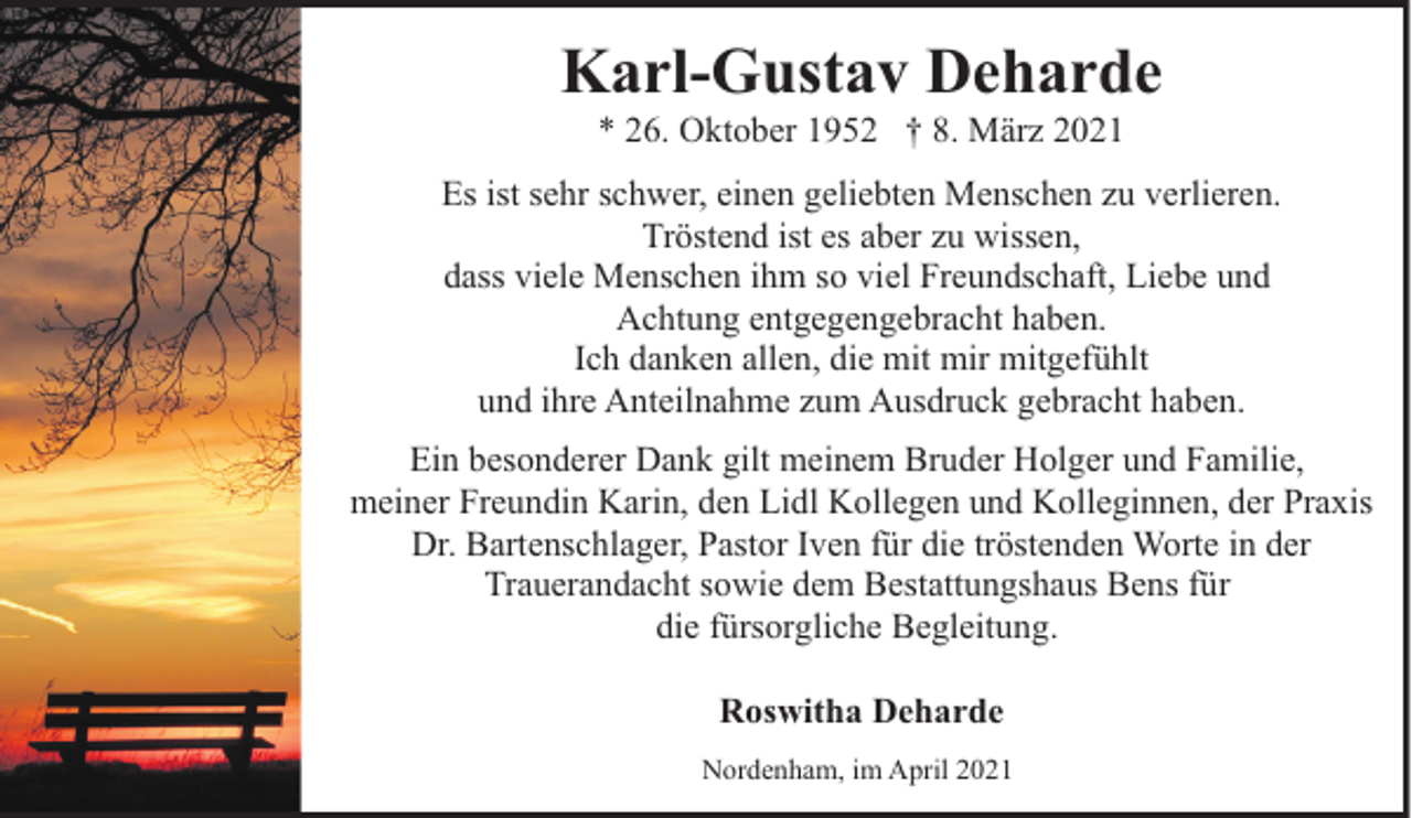 <p>Karl-Gustav Deharde<br />* 26. Oktober 1952 † 8. März 2021</p><p>Es ist sehr schwer, einen geliebten Menschen zu verlieren.<br />Tröstend ist es aber zu wissen,<br />dass viele Menschen ihm so viel Freundschaft, Liebe und<br />Achtung entgegengebracht haben.<br />Ich danken allen, die mit mir mitgefühlt<br />und ihre Anteilnahme zum Ausdruck gebracht haben.<br />Ein besonderer Dank gilt meinem Bruder Holger und Familie,<br />meiner Freundin Karin, den Lidl Kollegen und Kolleginnen, der Praxis<br />Dr. Bartenschlager, Pastor Iven für die tröstenden Worte in der<br />Trauerandacht sowie dem Bestattungshaus Bens für<br />die fürsorgliche Begleitung.<br />Roswitha Deharde<br />Nordenham, im April 2021</p>