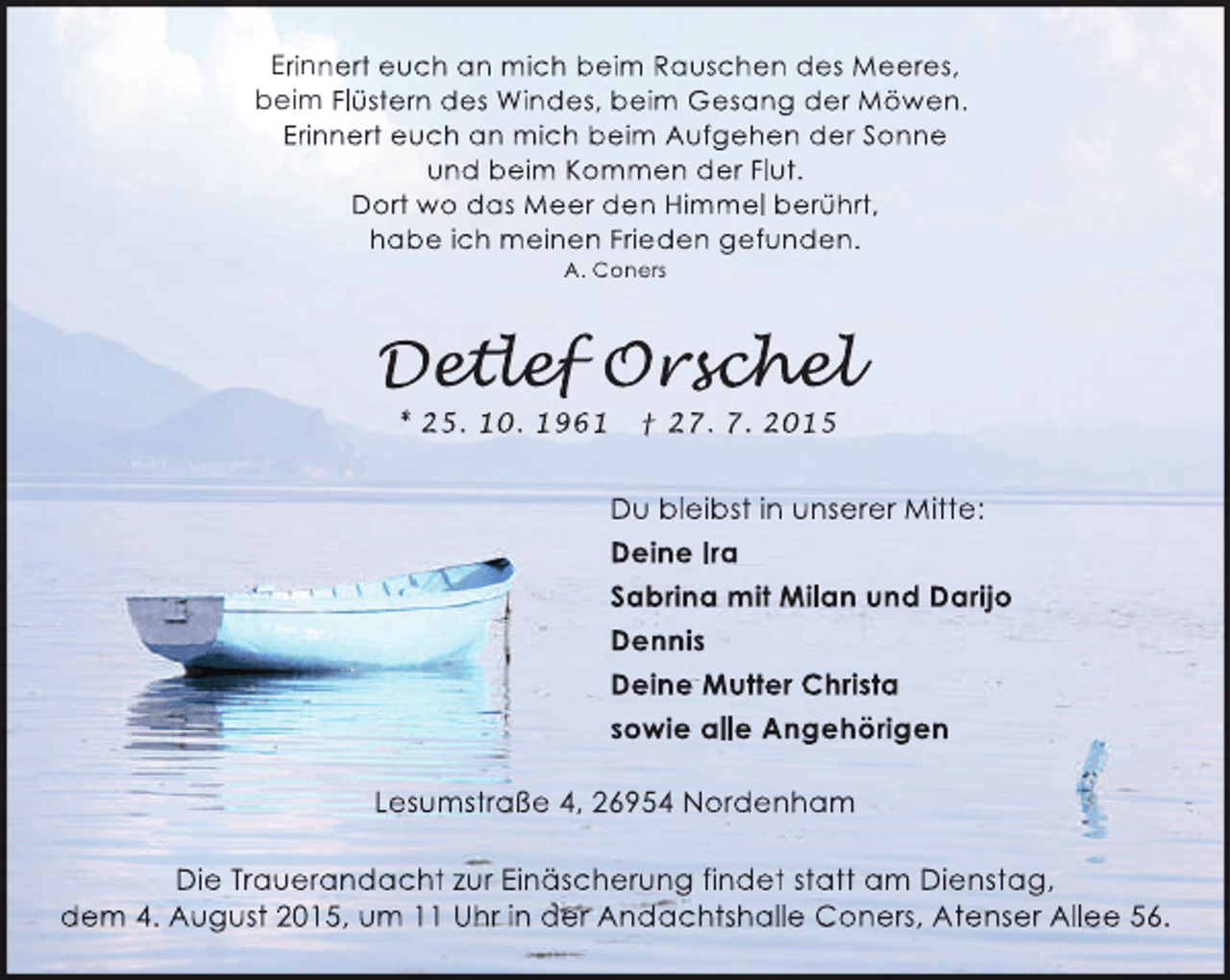 <p>Erinnert euch an mich beim Rauschen des Meeres,<br />beim Flüstern des Windes, beim Gesang der Möwen.<br />Erinnert euch an mich beim Aufgehen der Sonne<br />und beim Kommen der Flut.<br />Dort wo das Meer den Himmel berührt,<br />habe ich meinen Frieden gefunden.<br />A. Coners</p><p>Detlef Orschel<br />etlef<br />tle<br />schel<br />che<br />* 25. 10. 1961</p><p>† 27. 7. 2015</p><p>Du bleibst in unserer Mitte:<br />Deine Ira<br />Sabrina mit Milan und Darijo<br />Dennis<br />Deine Mutter Christa<br />sowie alle Angehörigen<br />Lesumstraße 4, 26954 Nordenham<br />Die Trauerandacht zur Einäscherung findet statt am Dienstag,<br />dem 4. August 2015, um 11 Uhr in der Andachtshalle Coners, Atenser Allee 56.</p>