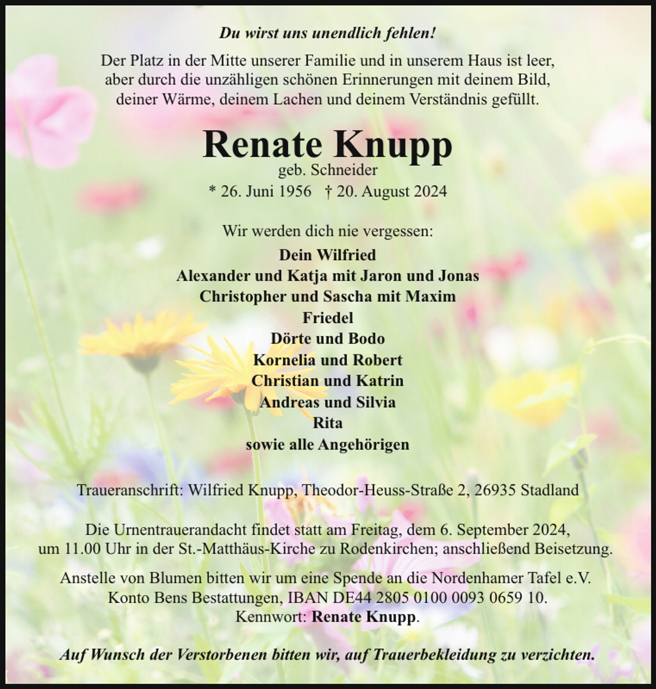 <p>Du wirst uns unendlich fehlen!<br />Der Platz in der Mitte unserer Familie und in unserem Haus ist leer,<br />aber durch die unzähligen schönen Erinnerungen mit deinem Bild,<br />deiner Wärme, deinem Lachen und deinem Verständnis gefüllt.</p><p>Renate<br />Knupp<br />geb. Schneider<br />* 26. Juni 1956 † 20. August 2024</p><p>Wir werden dich nie vergessen:<br />Dein Wilfried<br />Alexander und Katja mit Jaron und Jonas<br />Christopher und Sascha mit Maxim<br />Friedel<br />Dörte und Bodo<br />Kornelia und Robert<br />Christian und Katrin<br />Andreas und Silvia<br />Rita<br />sowie alle Angehörigen<br />Traueranschrift: Wilfried Knupp, Theodor-Heuss-Straße 2, 26935 Stadland<br />Die Urnentrauerandacht findet statt am Freitag, dem 6. September 2024,<br />um 11.00 Uhr in der St.-Matthäus-Kirche zu Rodenkirchen; anschließend Beisetzung.<br />Anstelle von Blumen bitten wir um eine Spende an die Nordenhamer Tafel e.V.<br />Konto Bens Bestattungen, IBAN DE44 2805 0193 0659 10.<br />Kennwort: Renate Knupp.<br />Auf Wunsch der Verstorbenen bitten wir, auf Trauerbekleidung zu verzichten.</p>