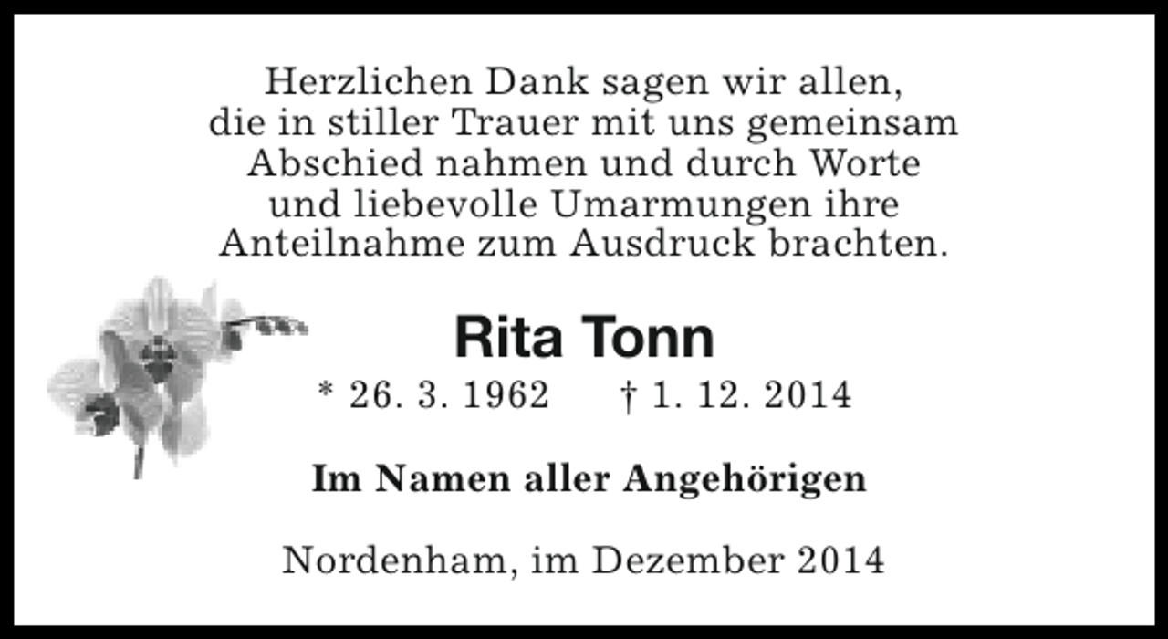 <p>Herzlichen Dank sagen wir allen,<br />die in stiller Trauer mit uns gemeinsam<br />Abschied nahmen und durch Worte<br />und liebevolle Umarmungen ihre<br />Anteilnahme zum Ausdruck brachten.</p><p>Rita Tonn</p><p>* 26. 3. 1962</p><p>† 1. 12. 2014</p><p>Im Namen aller Angehörigen<br />Nordenham, im Dezember 2014</p>