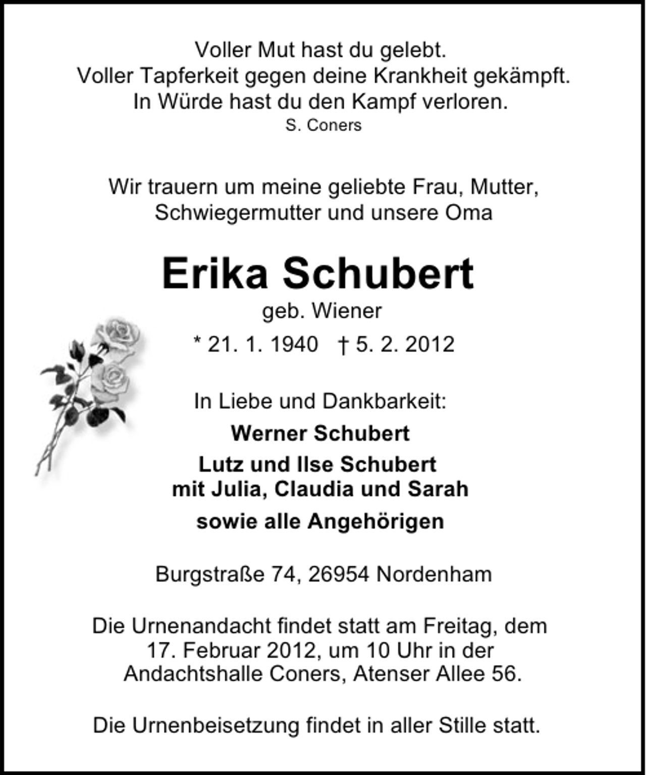 <p>Voller Mut hast du gelebt.<br />Voller Tapferkeit gegen deine Krankheit gekämpft.<br />In Würde hast du den Kampf verloren.<br />S. Coners</p><p>Wir trauern um meine geliebte Frau, Mutter,<br />Schwiegermutter und unsere Oma</p><p>Erika Schubert<br />geb. Wiener<br />* 21. 1. 1940 † 5. 2. 2012<br />In Liebe und Dankbarkeit:<br />Werner Schubert<br />Lutz und Ilse Schubert<br />mit Julia, Claudia und Sarah<br />sowie alle Angehörigen<br />Burgstraße 74, 26954 Nordenham<br />Die Urnenandacht findet statt am Freitag, dem<br />17. Februar 2012, um 10 Uhr in der<br />Andachtshalle Coners, Atenser Allee 56.<br />Die Urnenbeisetzung findet in aller Stille statt.</p>