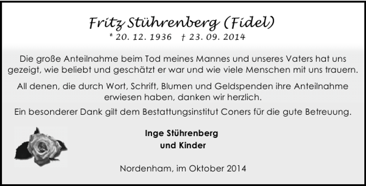 <p>Fritz Stührenberg (Fidel)<br />* 20. 12. 1936</p><p>† 23. 09. 2014</p><p>Die große Anteilnahme beim Tod meines Mannes und unseres Vaters hat uns<br />gezeigt, wie beliebt und geschätzt er war und wie viele Menschen mit uns trauern.<br />All denen, die durch Wort, Schrift, Blumen und Geldspenden ihre Anteilnahme<br />erwiesen haben, danken wir herzlich.<br />Ein besonderer Dank gilt dem Bestattungsinstitut Coners für die gute Betreuung.<br />Inge Stührenberg<br />und Kinder<br />Nordenham, im Oktober 2014</p>