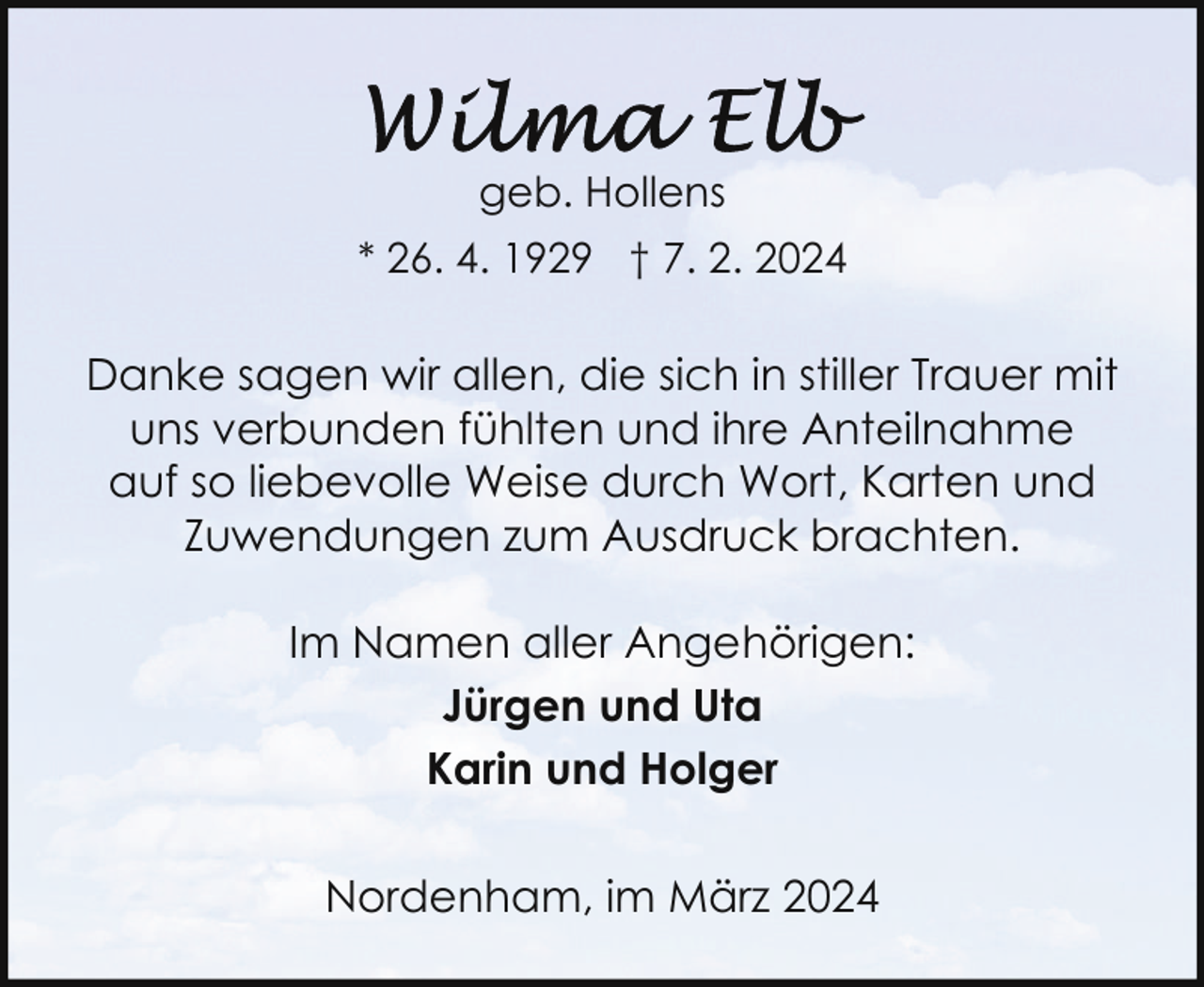 <p>geb. Hollens<br />* 26. 4. 1929 † 7. 2. 2024</p><p>Danke sagen wir allen, die sich in stiller Trauer mit<br />uns verbunden fühlten und ihre Anteilnahme<br />auf so liebevolle Weise durch Wort, Karten und<br />Zuwendungen zum Ausdruck brachten.<br />Im Namen aller Angehörigen:<br />Jürgen und Uta<br />Karin und Holger<br />Nordenham, im März 2024</p>