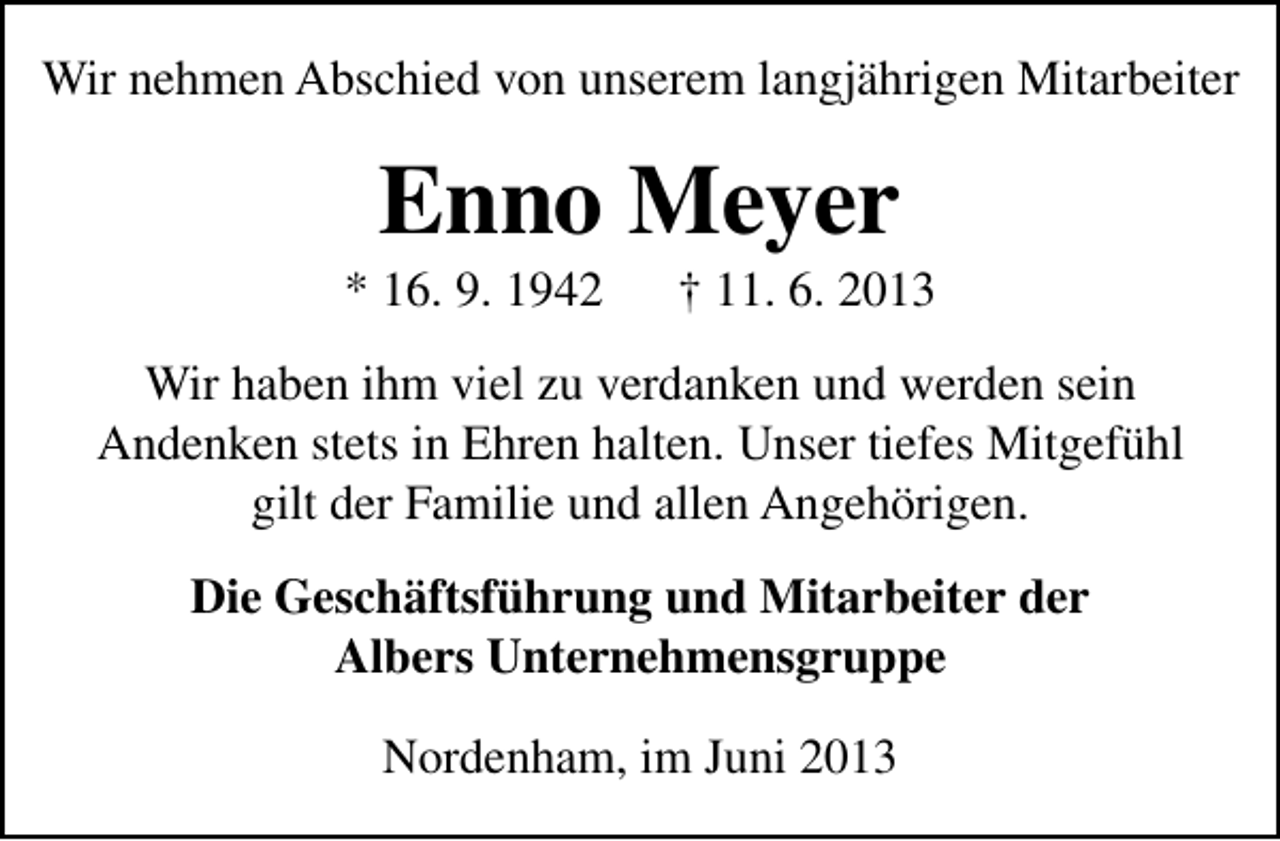 <p>Wir nehmen Abschied von unserem langjährigen Mitarbeiter</p><p>Enno Meyer</p><p>* 16. 9. 1942</p><p>† 11. 6. 2013</p><p>Wir haben ihm viel zu verdanken und werden sein<br />Andenken stets in Ehren halten. Unser tiefes Mitgefühl<br />gilt der Familie und allen Angehörigen.<br />Die Geschäftsführung und Mitarbeiter der<br />Albers Unternehmensgruppe<br />Nordenham, im Juni 2013</p>