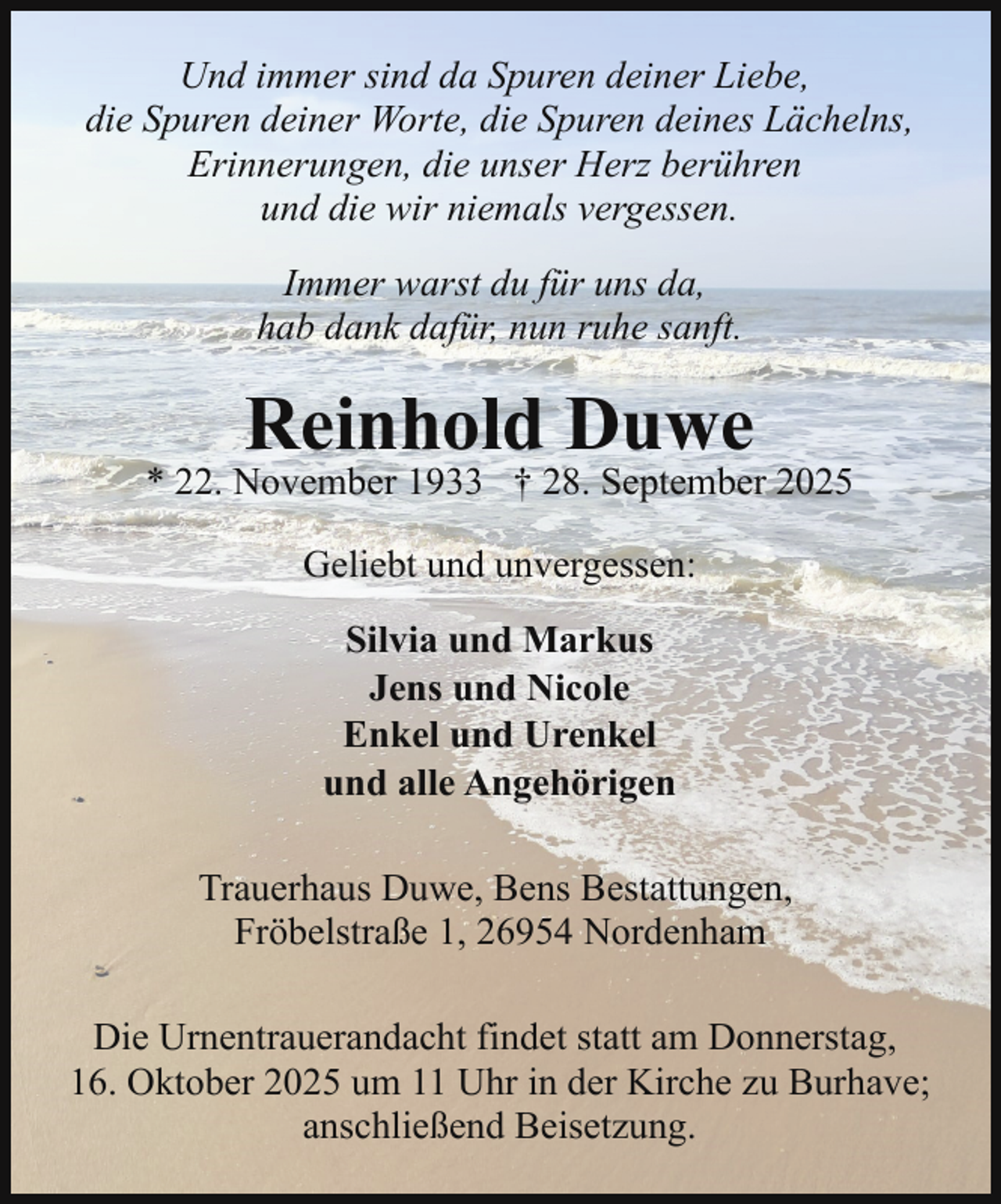 <p>Und immer sind da Spuren deiner Liebe,<br />die Spuren deiner Worte, die Spuren deines Lächelns,<br />Erinnerungen, die unser Herz berühren<br />und die wir niemals vergessen.<br />Immer warst du für uns da,<br />hab dank dafür, nun ruhe sanft.</p><p>Reinhold Duwe</p><p>* 22. November 1933 † 28. September 2025<br />Geliebt und unvergessen:<br />Silvia und Markus<br />Jens und Nicole<br />Enkel und Urenkel<br />und alle Angehörigen<br />Trauerhaus Duwe, Bens Bestattungen,<br />Fröbelstraße 1, 26954 Nordenham<br />Die Urnentrauerandacht findet statt am Donnerstag,<br />16. Oktober 2025 um 11 Uhr in der Kirche zu Burhave;<br />anschließend Beisetzung.</p>