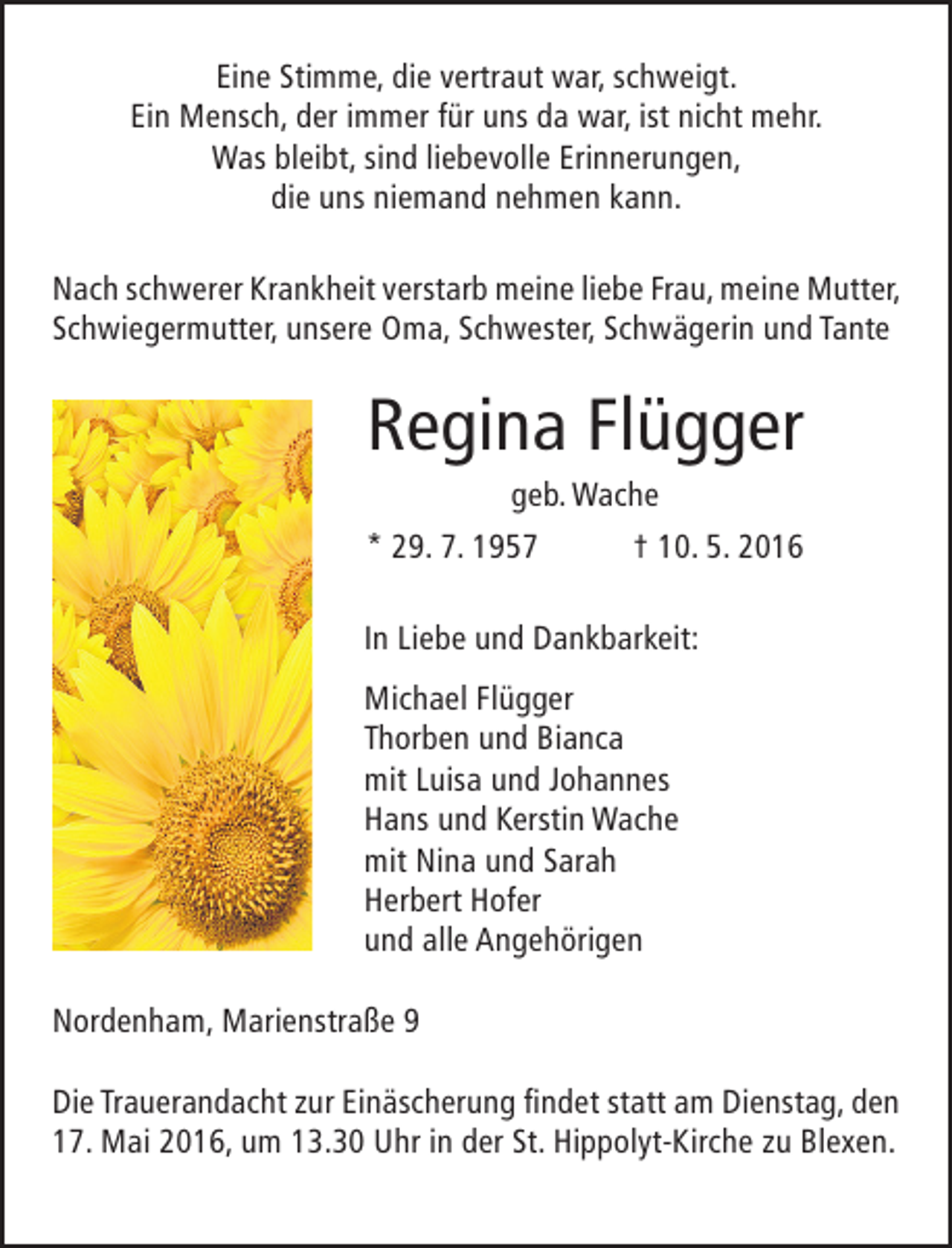 <p>Eine Stimme, die vertraut war, schweigt.<br />Ein Mensch, der immer für uns da war, ist nicht mehr.<br />Was bleibt, sind liebevolle Erinnerungen,<br />die uns niemand nehmen kann.<br />Nach schwerer Krankheit verstarb meine liebe Frau, meine Mutter,<br />Schwiegermutter, unsere Oma, Schwester, Schwägerin und Tante</p><p>Regina Flügger</p><p>geb. Wache<br />* 29. 7. 1957<br />† 10. 5. 2016<br />In Liebe und Dankbarkeit:<br />Michael Flügger<br />Thorben und Bianca<br />mit Luisa und Johannes<br />Hans und Kerstin Wache<br />mit Nina und Sarah<br />Herbert Hofer<br />und alle Angehörigen<br />Nordenham, Marienstraße 9<br />Die Trauerandacht zur Einäscherung findet statt am Dienstag, den<br />17. Mai 2016, um 13.30 Uhr in der St. Hippolyt-Kirche zu Blexen.</p>