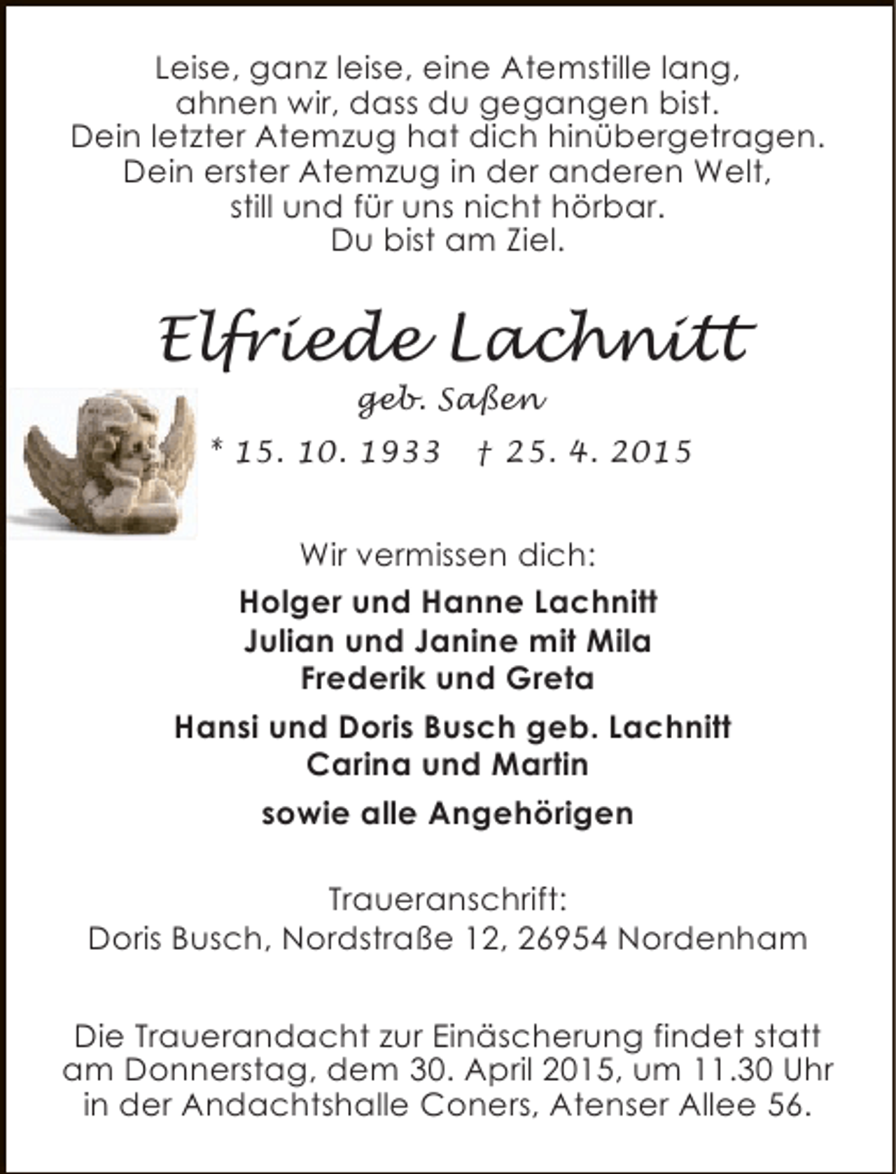 <p>Leise, ganz leise, eine Atemstille lang,<br />ahnen wir, dass du gegangen bist.<br />Dein letzter Atemzug hat dich hinübergetragen.<br />Dein erster Atemzug in der anderen Welt,<br />still und für uns nicht hörbar.<br />Du bist am Ziel.</p>
<p>Elfriede Lachnitt<br />geb. Saßen</p>
<p>* 15. 10. 1933</p>
<p>† 25. 4. 2015</p>
<p>Wir vermissen dich:<br />Holger und Hanne Lachnitt<br />Julian und Janine mit Mila<br />Frederik und Greta<br />Hansi und Doris Busch geb. Lachnitt<br />Carina und Martin<br />sowie alle Angehörigen<br />Traueranschrift:<br />Doris Busch, Nordstraße 12, 26954 Nordenham<br />Die Trauerandacht zur Einäscherung findet statt<br />am Donnerstag, dem 30. April 2015, um 11.30 Uhr<br />in der Andachtshalle Coners, Atenser Allee 56.</p>