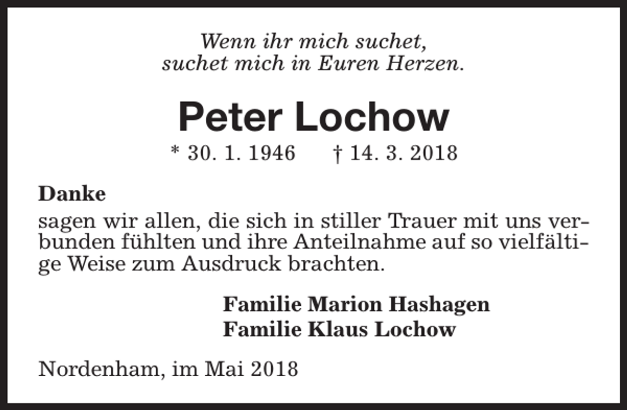 <p>Wenn ihr mich suchet,<br />suchet mich in Euren Herzen.</p><p>Peter Lochow</p><p>* 30. 1. 1946</p><p>† 14. 3. 2018</p><p>Danke<br />sagen wir allen, die sich in stiller Trauer mit uns verbunden fühlten und ihre Anteilnahme auf so vielfältige Weise zum Ausdruck brachten.<br />Familie Marion Hashagen<br />Familie Klaus Lochow<br />Nordenham, im Mai 2018</p>
