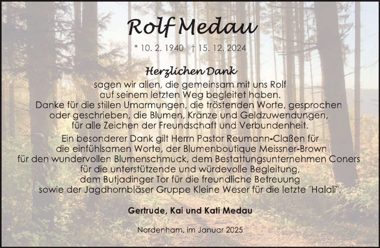<p>* 10. 2. 1940 † 15. 12. 2024</p>
<p>sagen wir allen, die gemeinsam mit uns Ro<br />olf<br />auf seinem letzten Weg begleitet haben<br />n.<br />Danke für die stillen Umarmungen, die tröstenden Wortte, gesprochen<br />oder geschrieben, die Blumen, Kränze und Geldzuw<br />wendungen,<br />für alle Zeichen der Freundschaft und Verbund<br />denheit.<br />Ein besonderer Dank gilt Herrn Pastor Reumann-C<br />Claßen für<br />die einfühlsamen Worte, der Blumenboutique Meisssner-Brown<br />für den wundervollen Blumenschmuck, dem Bestattungsun<br />nternehmen Coners<br />für die unterstützende und würdevolle Begleiitung,<br />dem Butjadinger Tor für die freundliche Betre<br />euung<br />sowie der Jagdhornbläser Gruppe Kleine Weser für die<br />e letzte "Halali".<br />Gertrude, Kai und Kati Medau<br />Nordenham, im Januar 2025</p>