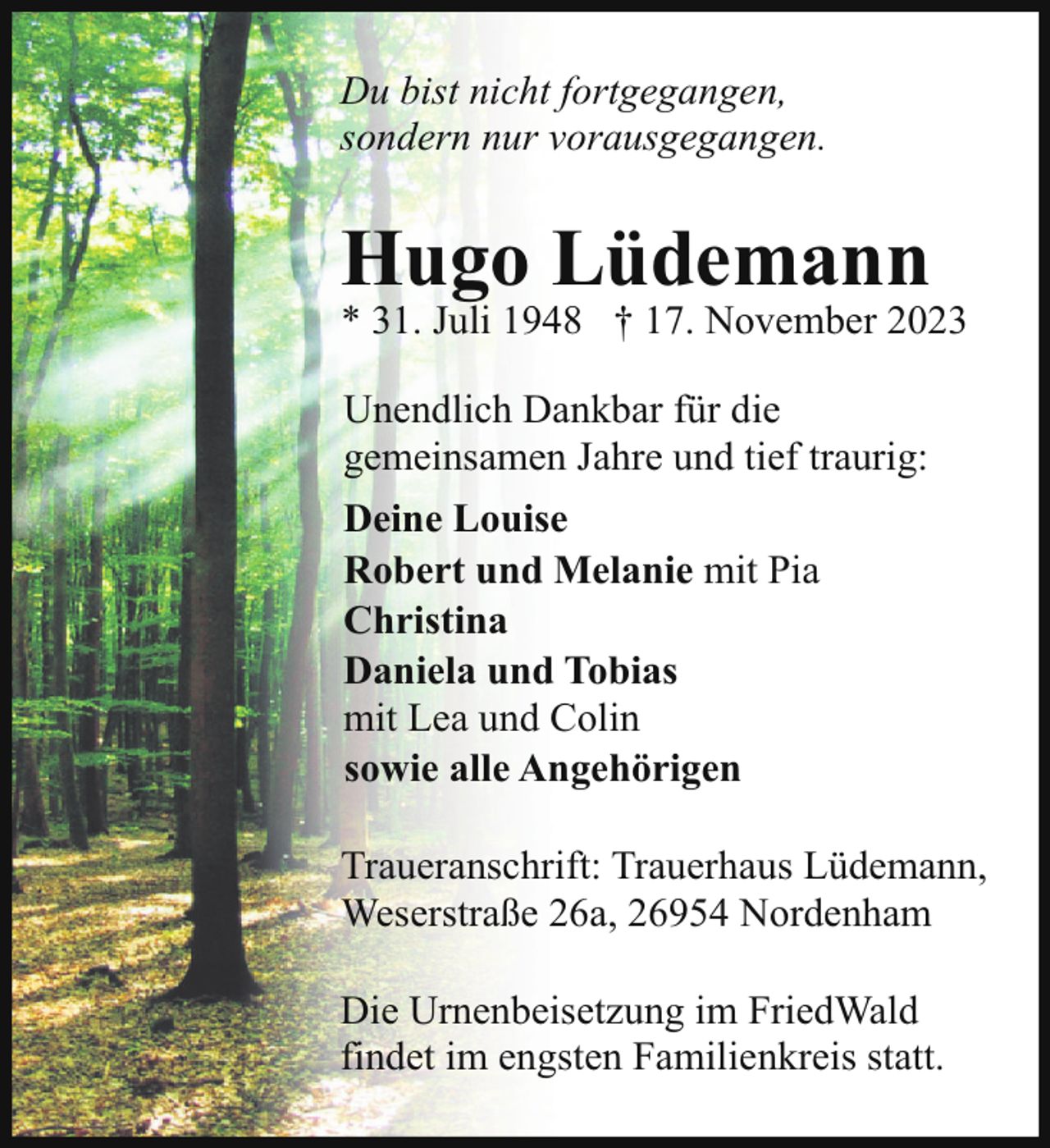 <p>Du bist nicht fortgegangen,<br />sondern nur vorausgegangen.</p><p>Hugo Lüdemann</p><p>* 31. Juli 1948 † 17. November 2023<br />Unendlich Dankbar für die<br />gemeinsamen Jahre und tief traurig:<br />Deine Louise<br />Robert und Melanie mit Pia<br />Christina<br />Daniela und Tobias<br />mit Lea und Colin<br />sowie alle Angehörigen<br />Traueranschrift: Trauerhaus Lüdemann,<br />Weserstraße 26a, 26954 Nordenham</p><p>Die Urnenbeisetzung im FriedWald<br />findet im engsten Familienkreis statt.</p>