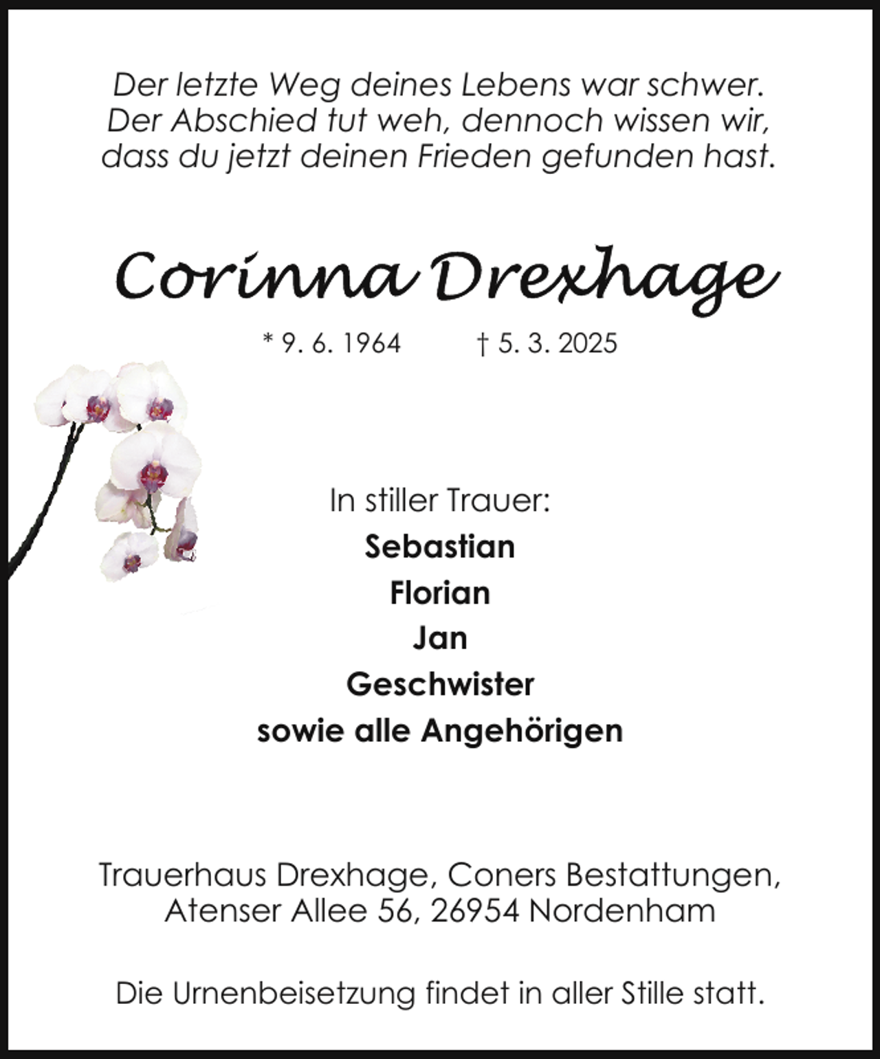 <p>Der letzte Weg deines Lebens war schwer.<br />Der Abschied tut weh, dennoch wissen wir,<br />dass du jetzt deinen Frieden gefunden hast.</p><p>* 9. 6. 1964</p><p>† 5. 3. 2025</p><p>In stiller Trauer:<br />Sebastian<br />Florian<br />Jan<br />Geschwister<br />sowie alle Angehörigen</p><p>Trauerhaus Drexhage, Coners Bestattungen,<br />Atenser Allee 56, 26954 Nordenham<br />Die Urnenbeisetzung findet in aller Stille statt.</p>