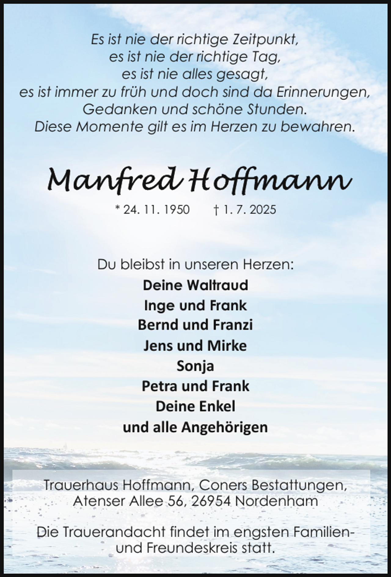 <p>Es ist nie der richtige Zeitpunkt,<br />es ist nie der richtige Tag,<br />es ist nie alles gesagt,<br />es ist immer zu früh und doch sind da Erinnerungen,<br />Gedanken und schöne Stunden.<br />Diese Momente gilt es im Herzen zu bewahren.</p>
<p>* 24. 11. 1950</p>
<p>† 1. 7. 2025</p>
<p>Du bleibst in unseren Herzen:<br />Deine Waltraud<br />Inge und Frank</p>
<p>Bernd und Franzi<br />Jens und Mirke<br />Sonja<br />Petra und Frank<br />Deine Enkel<br />und alle Angehörigen</p>
<p>Trauerhaus Hoffmann, Coners Bestattungen,<br />Atenser Allee 56, 26954 Nordenham<br />Die Trauerandacht findet im engsten Familienund Freundeskreis statt.</p>