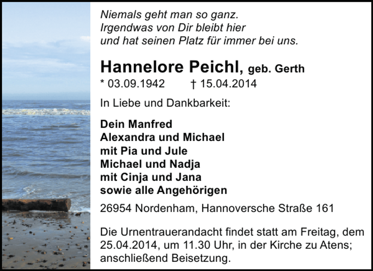 <p>Niemals geht man so ganz.<br />Irgendwas von Dir bleibt hier<br />und hat seinen Platz für immer bei uns.</p><p>Hannelore Peichl, geb. Gerth<br />* 03.09.1942</p><p>† 15.04.2014</p><p>In Liebe und Dankbarkeit:<br />Dein Manfred<br />Alexandra und Michael<br />mit Pia und Jule<br />Michael und Nadja<br />mit Cinja und Jana<br />sowie alle Angehörigen<br />26954 Nordenham, Hannoversche Straße 161<br />Die Urnentrauerandacht findet statt am Freitag, dem<br />25.04.2014, um 11.30 Uhr, in der Kirche zu Atens;<br />anschließend Beisetzung.</p>