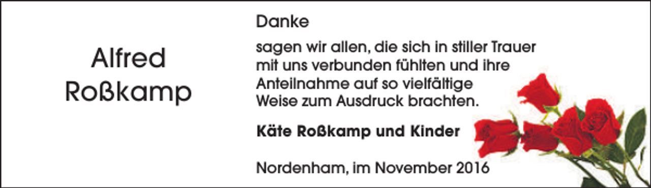 <p>Danke</p><p>Alfred<br />Roßkamp</p><p>sagen wir allen, die sich in stiller Trauer<br />mit uns verbunden fühlten und ihre<br />Anteilnahme auf so vielfältige<br />Weise zum Ausdruck brachten.<br />Käte Roßkamp und Kinder<br />Nordenham, im November 2016</p>