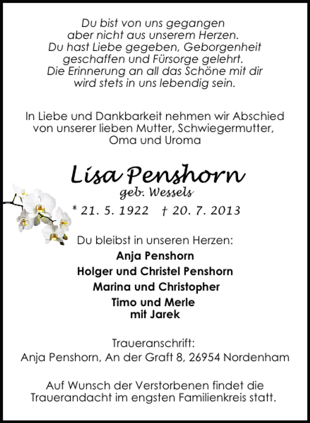 <p>Du bist von uns gegangen<br />aber nicht aus unserem Herzen.<br />Du hast Liebe gegeben, Geborgenheit<br />geschaffen und Fürsorge gelehrt.<br />Die Erinnerung an all das Schöne mit dir<br />wird stets in uns lebendig sein.<br />In Liebe und Dankbarkeit nehmen wir Abschied<br />von unserer lieben Mutter, Schwiegermutter,<br />Oma und Uroma</p><p>geb. Wessels<br />* 21. 5. 1922</p><p>† 20. 7. 2013</p><p>Du bleibst in unseren Herzen:<br />Anja Penshorn<br />Holger und Christel Penshorn<br />Marina und Christopher<br />Timo und Merle<br />mit Jarek<br />Traueranschrift:<br />Anja Penshorn, An der Graft 8, 26954 Nordenham<br />Auf Wunsch der Verstorbenen findet die<br />Trauerandacht im engsten Familienkreis statt.</p>