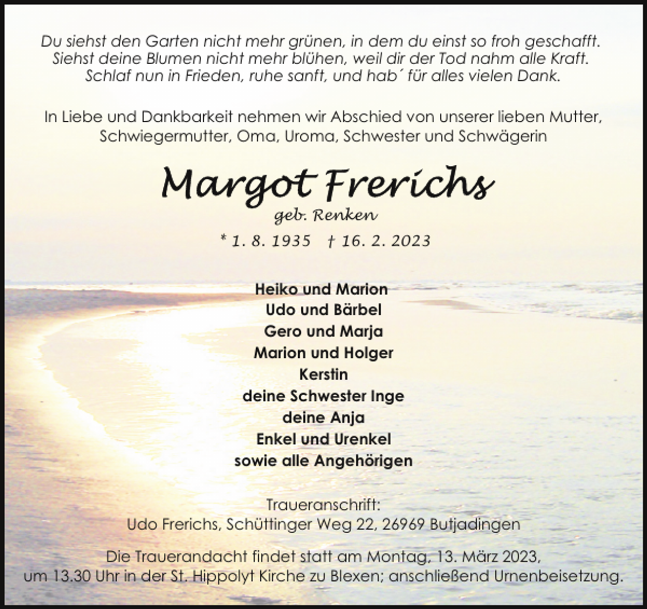<p>Du siehst den Garten nicht mehr grünen, in dem du einst so froh geschafft.<br />Siehst deine Blumen nicht mehr blühen, weil dir der Tod nahm alle Kraft.<br />Schlaf nun in Frieden, ruhe sanft, und hab´ für alles vielen Dank.<br />In Liebe und Dankbarkeit nehmen wir Abschied von unserer lieben Mutter,<br />Schwiegermutter, Oma, Uroma, Schwester und Schwägerin</p><p>geb. Renken<br />* 1. 8. 1935</p><p>† 16. 2. 2023</p><p>Heiko und Marion<br />Udo und Bärbel<br />Gero und Marja<br />Marion und Holger<br />Kerstin<br />deine Schwester Inge<br />deine Anja<br />Enkel und Urenkel<br />sowie alle Angehörigen<br />Traueranschrift:<br />Udo Frerichs, Schüttinger Weg 22, 26969 Butjadingen<br />Die Trauerandacht findet statt am Montag, 13. März 2023,<br />um 13.30 Uhr in der St. Hippolyt Kirche zu Blexen; anschließend Urnenbeisetzung.</p>