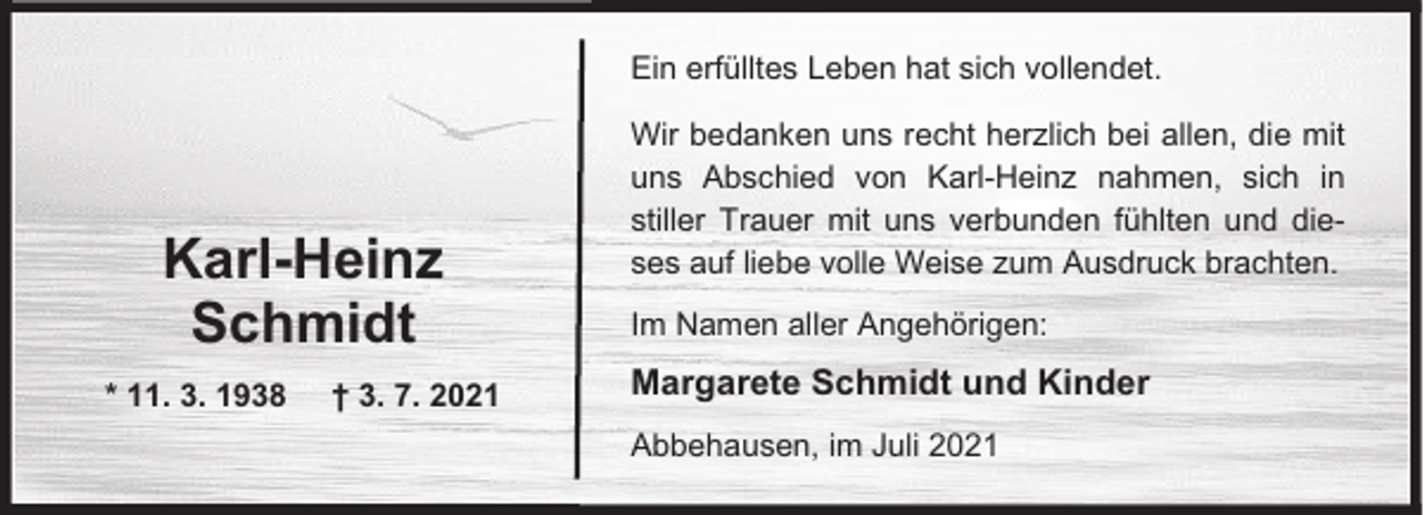 <p>Ein erfülltes Leben hat sich vollendet.</p><p>Karl-Heinz<br />Schmidt<br />* 11. 3. 1938</p><p>† 3. 7. 2021</p><p>Wir bedanken uns recht herzlich bei allen, die mit<br />uns Abschied von Karl-Heinz nahmen, sich in<br />stiller Trauer mit uns verbunden fühlten und dieses auf liebe volle Weise zum Ausdruck brachten.<br />Im Namen aller Angehörigen:</p><p>Margarete Schmidt und Kinder<br />Abbehausen, im Juli 2021</p>