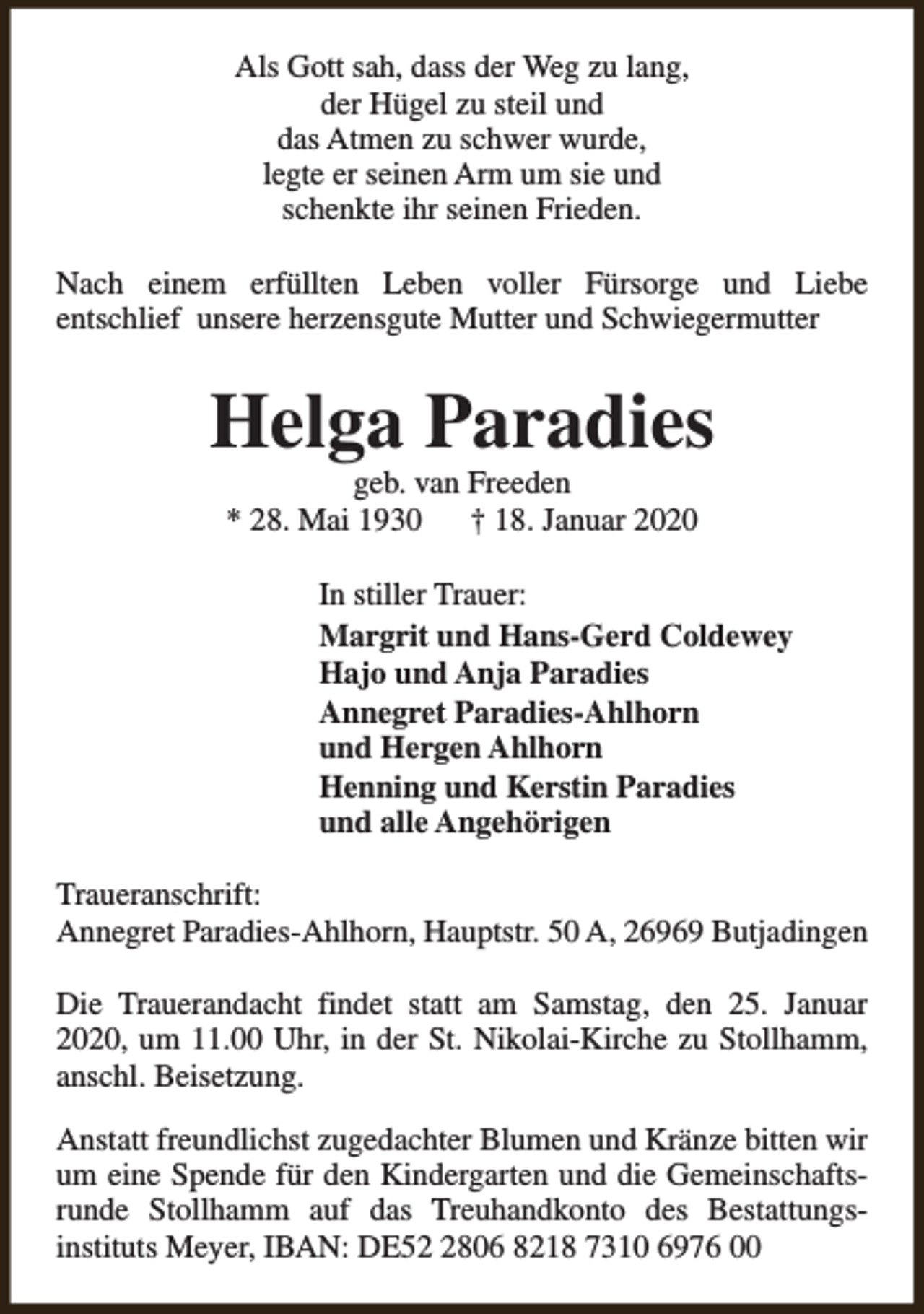 <p>Als Gott sah, dass der Weg zu lang,<br />der Hügel zu steil und<br />das Atmen zu schwer wurde,<br />legte er seinen Arm um sie und<br />schenkte ihr seinen Frieden.<br />Nach einem erfüllten Leben voller Fürsorge und Liebe<br />entschlief unsere herzensgute Mutter und Schwiegermutter</p><p>Helga Paradies<br />geb. van Freeden<br />* 28. Mai 1930<br />† 18. Januar 2020</p><p>In stiller Trauer:<br />Margrit und Hans-Gerd Coldewey<br />Hajo und Anja Paradies<br />Annegret Paradies-Ahlhorn<br />und Hergen Ahlhorn<br />Henning und Kerstin Paradies<br />und alle Angehörigen<br />Traueranschrift:<br />Annegret Paradies-Ahlhorn, Hauptstr. 50 A, 26969 Butjadingen<br />Die Trauerandacht findet statt am Samstag, den 25. Januar<br />2020, um 11.00 Uhr, in der St. Nikolai-Kirche zu Stollhamm,<br />anschl. Beisetzung.<br />Anstatt freundlichst zugedachter Blumen und Kränze bitten wir<br />um eine Spende für den Kindergarten und die Gemeinschaftsrunde Stollhamm auf das Treuhandkonto des Bestattungsinstituts Meyer, IBAN: DE5806 8218 7310 6976 00</p>