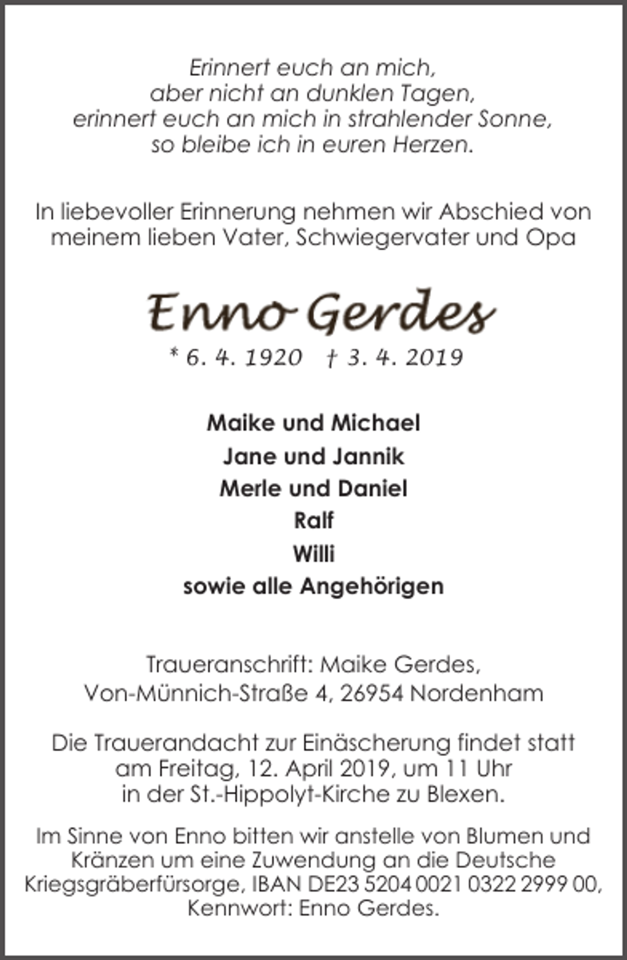 <p>Erinnert euch an mich,<br />aber nicht an dunklen Tagen,<br />erinnert euch an mich in strahlender Sonne,<br />so bleibe ich in euren Herzen.<br />In liebevoller Erinnerung nehmen wir Abschied von<br />meinem lieben Vater, Schwiegervater und Opa</p><p>* 6. 4. 1920</p><p>† 3. 4. 2019</p><p>Maike und Michael<br />Jane und Jannik<br />Merle und Daniel<br />Ralf<br />Willi<br />sowie alle Angehörigen<br />Traueranschrift: Maike Gerdes,<br />Von-Münnich-Straße 4, 26954 Nordenham<br />Die Trauerandacht zur Einäscherung findet statt<br />am Freitag, 12. April 2019, um 11 Uhr<br />in der St.-Hippolyt-Kirche zu Blexen.<br />Im Sinne von Enno bitten wir anstelle von Blumen und<br />Kränzen um eine Zuwendung an die Deutsche<br />Kriegsgräberfürsorge, IBAN DE23 5204 0021 032999 00,<br />Kennwort: Enno Gerdes.</p>