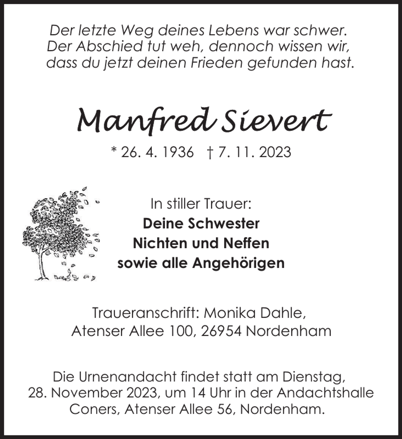 <p>Der letzte Weg deines Lebens war schwer.<br />Der Abschied tut weh, dennoch wissen wir,<br />dass du jetzt deinen Frieden gefunden hast.</p><p>* 26. 4. 1936 † 7. 11. 2023<br />In stiller Trauer:<br />Deine Schwester<br />Nichten und Neffen<br />sowie alle Angehörigen<br />Traueranschrift: Monika Dahle,<br />Atenser Allee 100, 26954 Nordenham<br />Die Urnenandacht findet statt am Dienstag,<br />28. November 2023, um 14 Uhr in der Andachtshalle<br />Coners, Atenser Allee 56, Nordenham.</p>